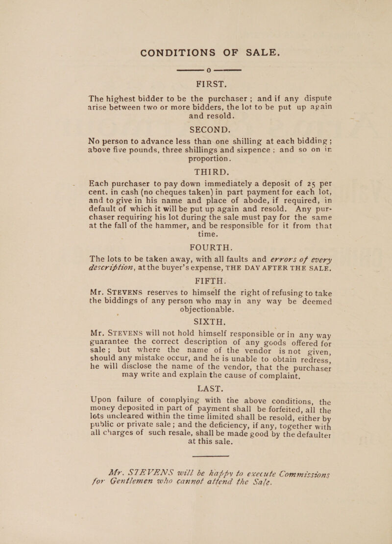 CONDITIONS OF SALE.  OO — eee FIRST. The highest bidder to be the purchaser ; andif any dispute arise between two or more bidders, the lot to be put up again and resold. SECOND. No person to advance less than one shilling at each bidding ; above five pounds, three shillings and sixpence ; and so on Ir proportion. THIRD. Each purchaser to pay down immediately a deposit of 25 per cent. in cash (no cheques taken) in part payment for each lot, and to give in his name and place of abode, if required, in default of which it will be put up again and resold. Any pur- chaser requiring his lot during the sale must pay for the same at the fall of the hammer, and be responsible for it from that time. FOURTH. The lots to be taken away, with all faults and errors of every description, atthe buyer’s expense, THE DAY AFTER THE SALE, FIFTH. Mr. STEVENS reserves to himself the right of refusing to take the biddings of any person who may in any way be deemed objectionable. SIXTH. Mr. STEVENS will not hold himself responsible or in any way guarantee the correct description of any goods offered for sale; but where the name of the vendor is not given should any mistake occur, and he is unable to obtain redress, he will disclose the name of the vendor, that the purchaser may write and explain the cause of complaint. LAST. Upon failure of complying with the above conditions, the money deposited in part of payment shall be forfeited, all the lots uncleared within the time limited shall be resold, either by public or private sale; and the deficiency, if any, together with all charges of such resale, shall be made good by the defaulter at this sale. Mr. STEVENS will be happy to execute Commissions Jor Gentlemen who cannot attend the Safe.