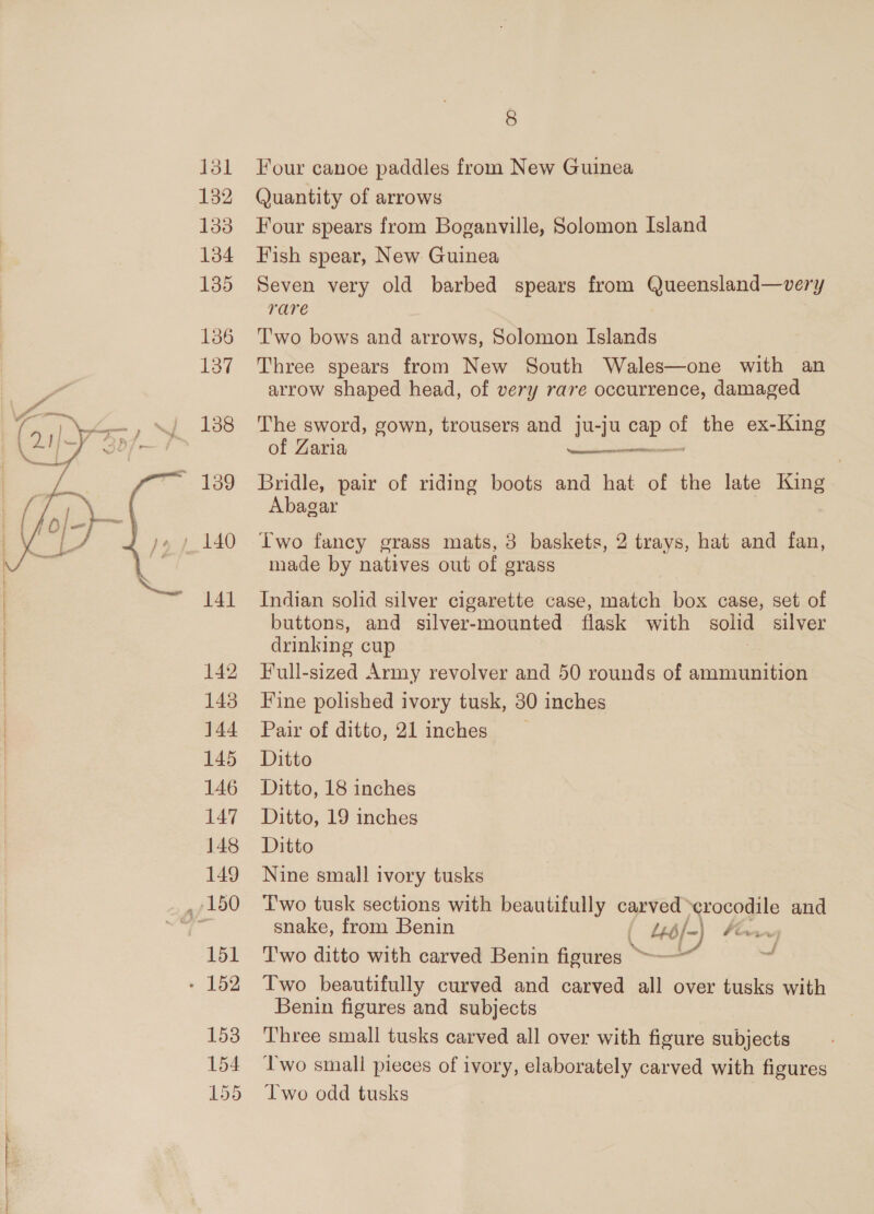  131 132 133 134 135 136 137 138 141 142 143 144 145 146 147 148 149 151 8 Four canoe paddles from New Guinea Quantity of arrows Four spears from Boganville, Solomon Island Fish spear, New Guinea Seven very old barbed spears from Queensland—very rare Two bows and arrows, Solomon Islands Three spears from New South Wales—one with an arrow shaped head, of very rave occurrence, damaged The sword, gown, trousers and ju-ju cap Gi the ex-King of Zaria Rass AaNCS Bridle, pair of riding boots and hat of the late King Abagar Two fancy grass mats, 3 baskets, 2 trays, hat and fan, made by natives out of grass Indian solid silver cigarette case, match box case, set of buttons, and silver-mounted flask with solid silver drinking cup 3 Full-sized Army revolver and 50 rounds of ammunition Fine polished ivory tusk, 380 inches Pair of ditto, 21 inches Ditto Ditto, 18 inches Ditto, 19 inches Ditto Nine small ivory tusks T'wo tusk sections with beautifully carved -erocodile and snake, from Benin _ 46/-) Foan Two beautifully curved and carved all over tusks with Benin figures and subjects Three small tusks carved all over with figure subjects Two small pieces of ivory, elaborately carved with figures Two odd tusks