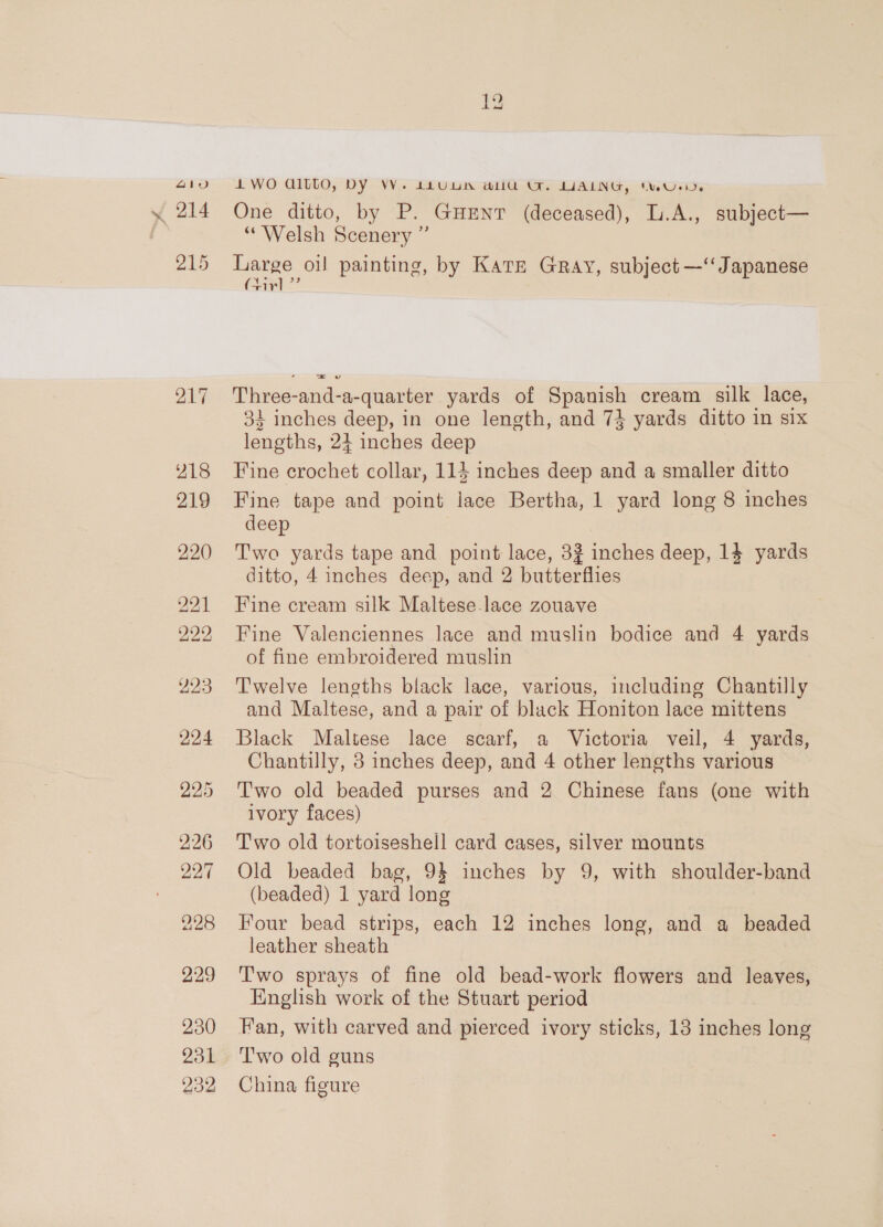 4Iiv 214 218 219 220 221 222 226 227 228 229 230 231 232 4 WO QILtO, DY VY. 412Uun aliU OF. LALNG, tue. One ditto, by P. Guenr (deceased), L.A., subject— “Welsh Scenery ” Large oi painting, by Karr Gray, subject —‘‘ Japanese (Firl ”’ Three-and-a-quarter yards of Spanish cream silk lace, 33 inches deep, in one length, and 734 yards ditto in six lengths, 24 inches deep Fine crochet collar, 114 inches deep and a smaller ditto Fine tape and point lace Bertha, 1 yard long 8 inches deep Two yards tape and point lace, 32 inches deep, 14 yards ditto, 4 inches deep, and 2 butterflies Fine cream silk Maltese.lace zouave Fine Valenciennes lace and muslin bodice and 4 yards of fine embroidered muslin Twelve lengths black lace, various, including Chantilly and Maltese, and a pair of black Honiton lace mittens Black Maltese lace scarf, a Victoria veil, 4 yards, Chantilly, 38 inches deep, and 4 other lengths various Two old beaded purses and 2 Chinese fans (one with ivory faces) Two old tortoiseshell card cases, silver mounts Old beaded bag, 94 inches by 9, with shoulder-band (beaded) 1 yard long Four bead strips, each 12 inches long, and a beaded leather sheath T'wo sprays of fine old bead-work flowers and leaves, English work of the Stuart period Fan, with carved and pierced ivory sticks, 13 inches long Two old guns China figure