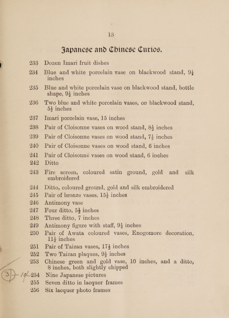 233 234 239 236 237 238 239 240 241 242 243 244 245 246 247 248 249 250 251 252 2 253 - sp- /9/-254 ‘955 206 18 Japanese and Chinese Curtos. Dozen Imari fruit dishes Blue and white porcelain vase on blackwood stand, 94 inches Blue and white porcelain vase on blackwood stand, bottle shape, 94 inches Two blue and white porcelain vases, on blackwood stand, 54 inches Imari porcelain vase, 15 inches Pair of Cloisonne vases on wood stand, 83 inches Pair of Cloisonne vases on wood stand, 74 inches Pair of Cloisonne vases on wood stand, 6 inches Pair of Cloisonné vases on wood stand, 6 inches Ditto Fire screen, coloured satin ground, gold and_ silk embroidered Ditto, coloured ground, gold and silk embroidered Pair of bronze vases, 153 inches Antimony vase Four ditto, 54 inches Three ditto, 7 inches Antimony figure with staff, 94 inches Pair of Awata coloured vases, Enogomore decoration, 114 inches Pair of Taizan vases, 174 inches Two Taizan plaques, 94 inches Chinese green and gold vase, 10 inches, and a ditto, 8 inches, both slightly chipped Nine Japanese pictures Seven ditto in lacquer frames Six lacquer photo frames