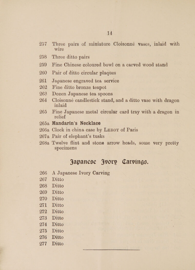 257 258 259 260 261 262 262 264 265 265a 266a 267a 268a 266 267 268 269 270 271 272 273 274 275 276 14 Three pairs of miniature Cloisonné vases, inlaid with wire Three ditto pairs Fine Chinese coloured bow! on a carved wood stand Pair of ditto circular plaques Japanese engraved tea service Fine ditto bronze teapot Dozen Japanese tea spoons Cloisonné candlestick stand, and a ditto vase with dragon inlaid Fine Japanese metal circular card tray with a dragon in relief Mandarin’s Necklace Clock in china case by LeRoy of Paris Pair of elephant’s tusks | Twelve flint and stone arrow heads, some very pretty specimens Japanese Fvorp Carvings. A Japanese Ivory Carving Ditto Ditto Ditto Ditto Ditto Ditto Ditto Ditto Ditto Ditto