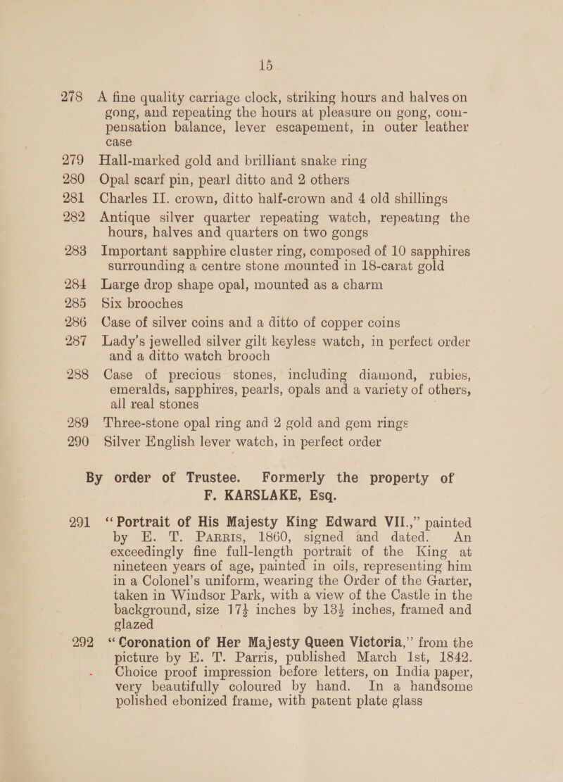 15 278 A fine quality carriage clock, striking hours and halves on gong, and repeating the hours at pleasure on gong, com- pensation balance, lever escapement, in outer leather case 279 Hall-marked gold and brilliant snake ring 280 Opal scarf pin, pearl ditto and 2 others 281 Charles II. crown, ditto half-crown and 4 old shillings 282 Antique silver quarter repeating watch, repeating the hours, halves and quarters on two gongs 283 Important sapphire cluster ring, composed of 10 sapphires surrounding a centre stone mounted in 18-carat gold 284 Large drop shape opal, mounted as a charm 285 Six brooches 286 Case of silver coins and a ditto of copper coins 287 Lady’s jewelled silver gilt keyless watch, in perfect order and a ditto watch brooch 288 Case of precious stones, including diamond, rubies, emeralds, sapphires, pearls, opals and a variety of others, all real stones 289 Three-stone opal ring and 2 gold and gem rings 290 Silver English lever watch, in perfect order By order of Trustee. Formerly the property of F. KARSLAKE, Esq. 291 ‘Portrait of His Majesty King Edward VII.,” painted by EK. T. Parris, 1860, signed and dated. An exceedingly fine full- length portrait of the King at nineteen years of age, painted in oils, representing him in a Colonel’s uniform, wearing the Order of the Garter, taken in Windsor Park, with a view of the Castle in the background, size 174 inches by 184 inches, framed and slazed 292 ‘Coronation of Har Majesty Queen Victoria,’ from the picture by HE. T. Parris, published March Ist, 1842. Choice proof impression before letters, on India paper, very beautifully coloured by hand. In a handsome polished ebonized frame, with patent plate glass