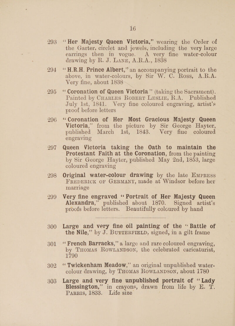 294 295 298 299 302 303 16 ‘Her Majesty Queen Victoria,” wearing the Order of the Garter, circlet and jewels, including the very large earrings then in vogue. A very fine water-colour drawing by R. J. Lange, A.R.A., 18388 ‘“H.R.H. Prince Albert,” an accompanying portrait to the above, in water-colours, by Sir W. C. Ross, A.R.A. Very fine, about 1838 ‘Coronation of Queen Victoria” (taking the Sacrament). Painted by CHARLES RoBert LESLIE, R.A. Published July Ist, 1841. Very fine coloured engraving, artist’s proof before letters “Coronation of Her Most Gracious Majesty Queen Victoria,’ from the picture by Sir George Hayter, published March Ist, 1848. Very fine coloured engraving Queen Victoria taking the Oath to maintain the Protestant Faith at the Coronation, from the painting by Sir George Hayter; published May 2nd, 1853, large coloured engraving Original water-colour drawing by the late Empress FREDERICK OF GERMANY, made at Windsor before her marriage Very fine engraved ‘‘ Portrait of Her Majesty Queen Alexandra,” published about 1870. Signed artist’s proofs before letters. Beautifully coloured by hand  Large and very fine oil painting of the “ Battle of the Nile,” by J. BuYTERFIELD, signed, in a gilt frame ‘French Barracks,” a large and rare coloured engraving, by THomAs RoOWLANDSON, the celebrated caricaturist, 1790 ‘Twickenham Meadow,” an original unpublished water- colour drawing, by THomAs RowLANDsOoN, about i780 Large and very fine unpublished portrait of ‘ Lady Blessington,” in crayons, drawn from life by EH. T. PARRIS, 1883. Life size