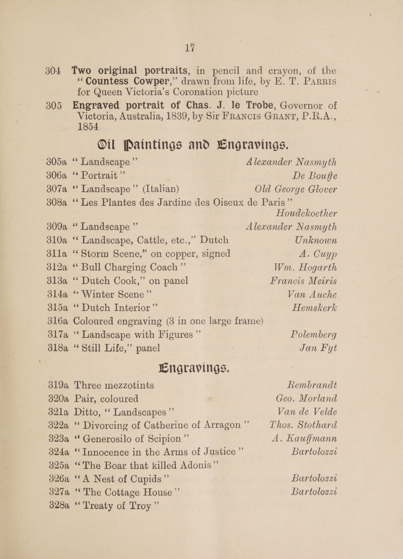 3805a 306a 307a 308a 309a 310a dlla 312a 313a 3ida dld5a 3l6a 317a ol8a 319a 320a o2la 322a 323a 324a 325a 326a 327a 328a 1g Two original portraits, in pencil and crayon, of the ‘Countess Cowper,” drawn from life, by EK. T. Parris for Queen Victoria’s Coronation picture Engraved portrait of Chas. J. le Trobe, Governor of Victoria, Australia, 1839, by Sir FRaANcIS GRANT, P.R.A., 1854 Oi Paintings and LCngravings.. ‘* Landscape” Alexander Nasmyth ‘* Portrait ”’ _ De Bouffe “‘ Landscape ”’ (Italian) Old George Glover ‘‘Lies Plantes des Jardine des Oiseux de Paris’”’ Houdekoether “Landscape ”’ Alexander Nasmyth ‘Landscape, Cattle, etc.,” Dutch Unknown ‘Storm Scene,” on copper, signed A. Cuyp “ Bull Charging Coach ” Wn. Hogarth “ Dutch Cook,” on panel Francis Metris * Winter Scene” Van Auche “Dutch Interior ” Hemskerk Coloured engraving (3 in one large frame) ‘‘ Landscape with Figures ”’ Polemberg Still Life,’ panel Jan Fyt Engravings. Three mezzotints Rembrandt Pair, coloured Geo. Morland Ditto, ‘‘ Landscapes ”’ Van de Velde ‘“ Divorcing of Catherine of Arragon ”’ Thos. Stothard ‘“‘Generosilo of Scipion ”’ A. Kauffmann “Innocence in the Arms of Justice ”’ Bartolozzc “The Boar that killed Adonis” ‘A Nest of Cupids ”’ | Bartolozz “The Cottage House ”’ Bartolozz “Treaty of Troy ”’
