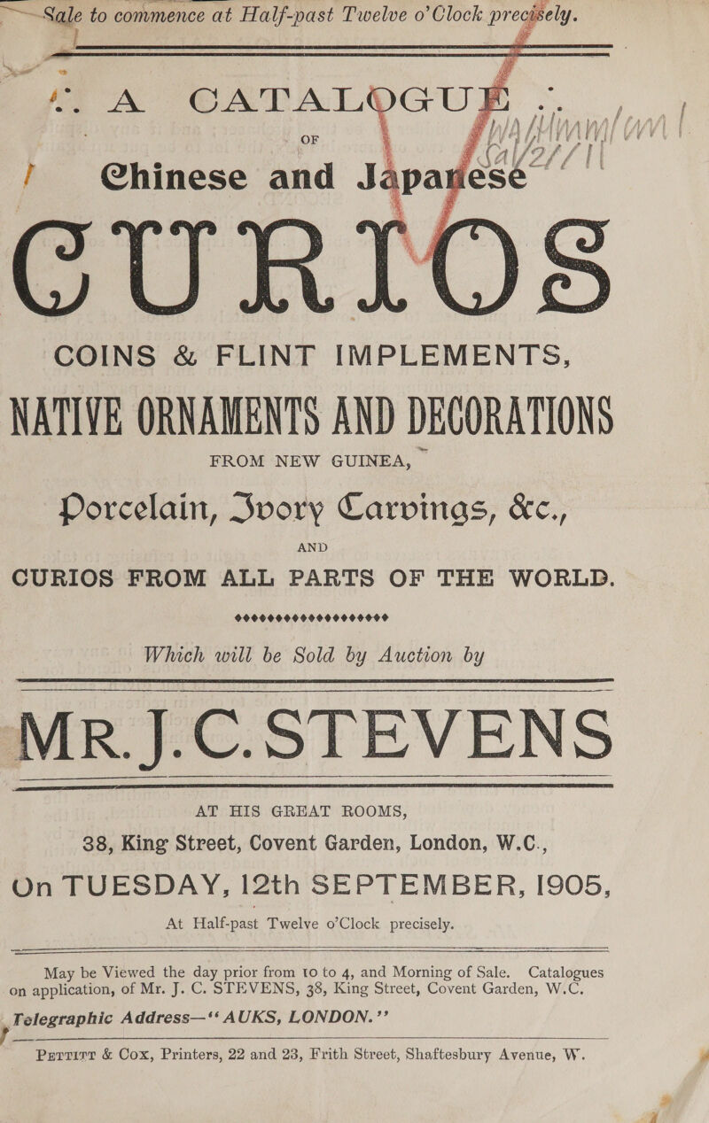    Bites “i to commence at meee past Twelve o’ Clock preapely- OF I ee and Ss CUR COINS &amp; FLINT IMPLEMENTS, NATIVE ORNAMENTS AND DECORATIONS FROM NEW GUINEA, — Porcelain, Svory Carvinas, &amp;c., AND CURIOS FROM ALL PARTS OF THE WORLD. 9900090000009 9 90000 Which will be Sold by Auction by AT HIS GREAT ROOMS, 38, King Street, Covent Garden, London, W.C., On TUESDAY, 12th SEPTEMBER, I905, At Half-past Twelve o’Clock precisely.     ——  May be Viewed the day prior from to to 4, and Morning of Sale. Catalogues on application, of Mr. J. C. STEVENS, 38, King Street, Covent Garden, W.C. A elegraphic Address—‘‘ AUKS, LONDON. ’’ Pertirr &amp; Cox, Printers, 22 and 23, Frith Street, Shaftesbury Avenue, W.