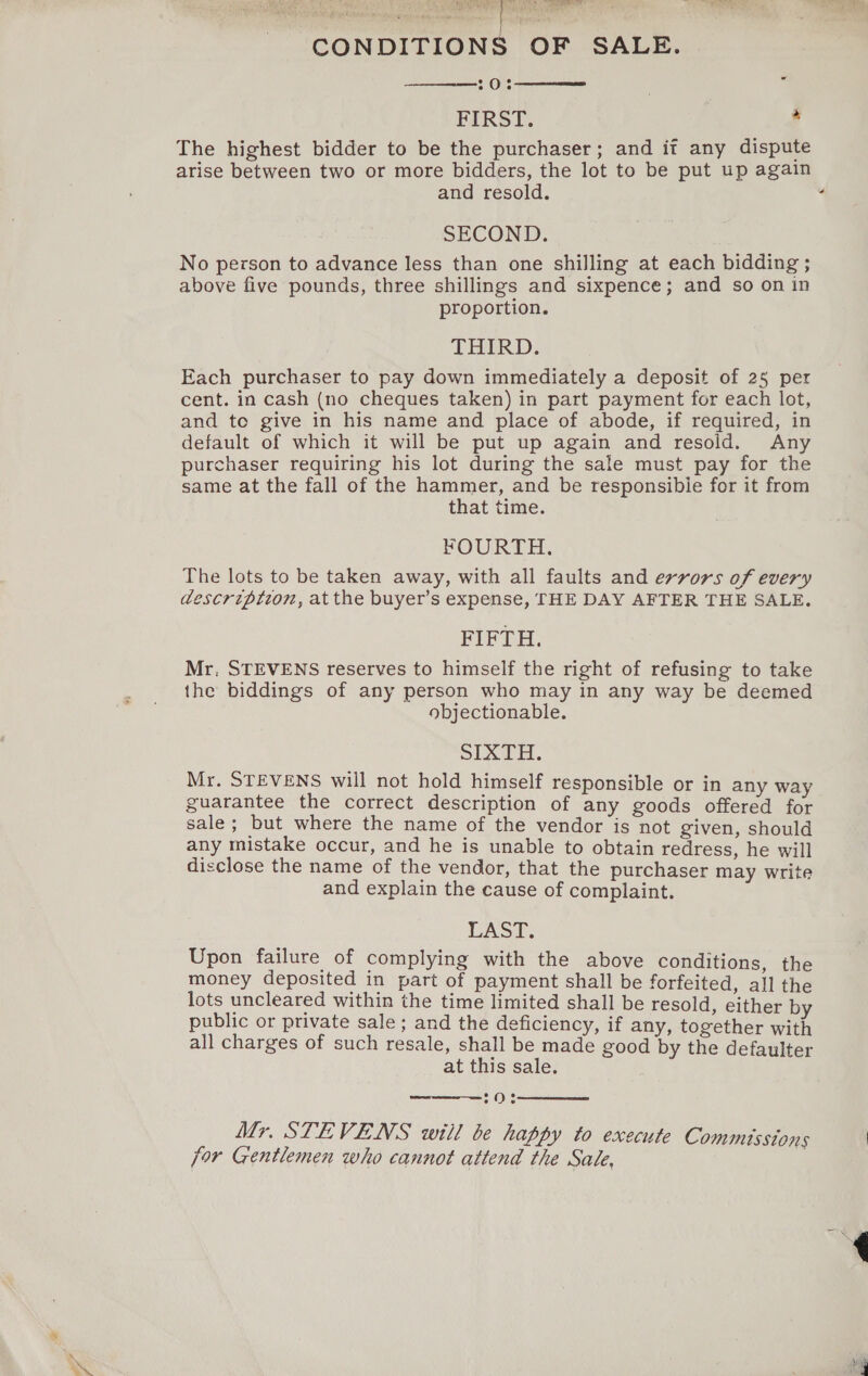 CONDITIONS OF SALE. 20% . 7 FIRST. * The highest bidder to be the purchaser; and if any dispute arise between two or more bidders, the lot to be put up again and resold. SECOND. No person to advance less than one shilling at each bidding ; above five pounds, three shillings and sixpence; and so on in proportion. THIRD; Each purchaser to pay down immediately a deposit of 25 per cent. in cash (no cheques taken) in part payment for each lot, and te give in his name and place of abode, if required, in default of which it will be put up again and resold. Any purchaser requiring his lot during the sale must pay for the same at the fall of the hammer, and be responsible for it from that time. FOURTH. The lots to be taken away, with all faults and errors of every description, atthe buyer’s expense, THE DAY AFTER THE SALE. FIFTH. Mr, STEVENS reserves to himself the right of refusing to take the biddings of any person who may in any way be deemed objectionable. SIXTH. Mr. STEVENS will not hold himself responsible or in any way guarantee the correct description of any goods offered for sale ; but where the name of the vendor is not given, should any mistake occur, and he is unable to obtain redress, he will disclose the name of the vendor, that the purchaser may write and explain the cause of complaint. CAST. Upon failure of complying with the above conditions, the money deposited in part of payment shall be forfeited, all the lots uncleared within the time limited shall be resold, either by public or private sale ; and the deficiency, if any, together with all charges of such resale, shall be made good by the defaulter at this sale.     2O% Mr. STEVENS will be happy to execute Commusstons for Gentlemen who cannot attend the Sale, 