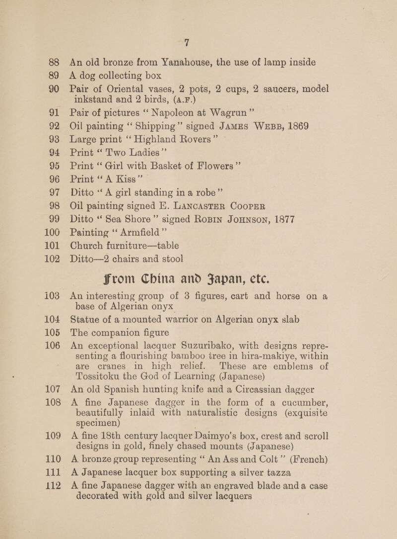 88 89 90 92 93 94 95 96 97 98 99 100 101 102 104 105 106 107 108 109 110 lil 112 7 An old bronze from Yanahouse, the use of lamp inside A dog collecting box Pair of Oriental vases, 2 pois, 2 cups, 2 saucers, model inkstand and 2 birds, (A.F.) Pair of pictures ‘‘ Napoleon at Wagrun”’ Oil painting “‘ Shipping”’ signed JAMES WEBB, 1869 Large print “‘ Highland Rovers” Print “ Two Ladies” Print ‘“ Girl with Basket of Flowers ”’ Print “‘ A Kiss” Ditto ‘A girl standing in a robe”’ Oil painting signed E. LANCASTER COOPER Ditto ‘“‘ Sea Shore”’ signed RoBin JoHNson, 1877 Painting ‘‘ Armfield ”’ Church furniture—table Ditto—2 chairs and stool from China and Japan, etc. base of Algerian onyx Statue of a mounted warrior on Algerian onyx slab The companion figure An exceptional lacquer Suzuribako, with designs repre- senting a flourishing bamboo iree in hira-makiye, within are cranes in high relief. These are emblems of Tossitoku the God of Learning (Japanese) An old Spanish hunting knife and a Circassian dagger A fine Japanese dagger in the form of a cucumber, beautifully inlaid with naturalistic designs (exquisite specimen) A fine 18th century lacquer Daimyo’s box, crest and scroll designs in gold, finely chased mounts (Japanese) A. bronze group representing ‘‘ An Ass and Colt” (French) A Japanese lacquer box supporting a silver tazza A fine Japanese dagger with an engraved blade and a case decorated with gold and silver lacquers