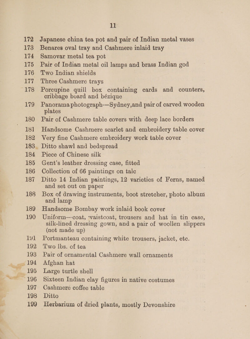 172 173 174 175 176 177 “17s iv 180 181] 182 184 185 186 187 188 189 190 1yl 192 193 ~196 197 198 199 11 Japanese china tea pot and pair of Indian metal vases Samovar metal tea pot Pair of Indian metal oil lamps and brass Indian god T'wo Indian shields Three Cashmere trays Porcupine quill box containing cards and counters, cribbage board and bézique Panorama photograph-—Sydney,and pair of carved wooden plates Pair of Cashmere table covers with deep lace borders Handsome Cashmere scarlet and embroidery table cover Very fine Cashmere embroidery work table cover Ditto shawl and bedspread Piece of Chinese silk Gent’s leather dressing case, fitted Collection of 66 paintings on talc Ditto 14 Indian paintings, 12 varieties of Ferns, named and set out on paper Box of drawing instruments, boot stretcher, photo album and lamp Handsome Bombay work inlaid book cover Uniform—-coat, ‘vaistcoat, trousers and hat in tin case, silk-lined dressing gown, and a pair of woollen slippers (not made up) Portmanteau containing white trousers, jacket, etc. T'wo lbs. of tea Pair of ornamental Cashmere wall ornaments Afghan hat Large turtle shell Sixteen Indian clay figures in native costumes Cashmere coffee table Ditto