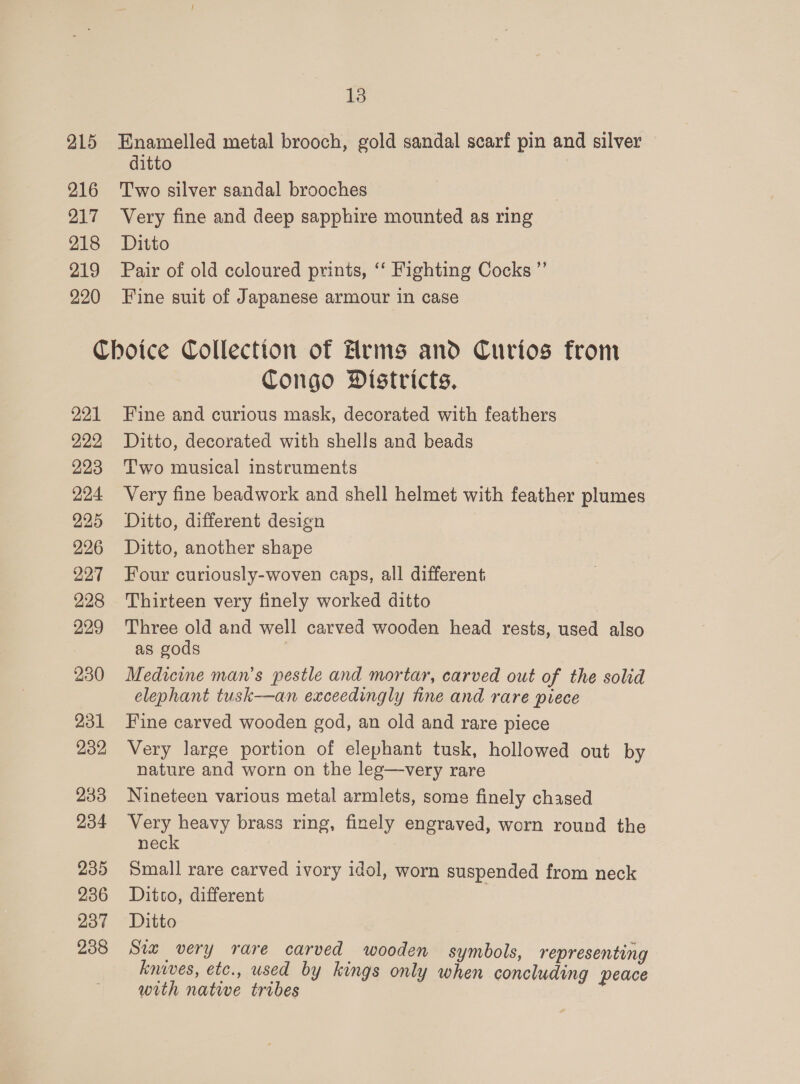215 Hnamelled metal brooch, gold sandal scarf pin and silver ditto 216 Two silver sandal brooches 217 Very fine and deep sapphire mounted as ring 218 Ditto 219 Pair of old coloured prints, ‘‘ Fighting Cocks ” 220 Fine suit of Japanese armour in case Choice Collection of Hrms and Curios from Congo Districts. 221 Fine and curious mask, decorated with feathers 922, Ditto, decorated with shells and beads 223 Two musical instruments 224 Very fine beadwork and shell helmet with feather plumes 225 Ditto, different design 226 Ditto, another shape 227 Four curiously-woven caps, all different, 228 Thirteen very finely worked ditto 229 Three old and well carved wooden head rests, used also as gods 230 Medicine man’s pestle and mortar, carved out of the solid elephant tusk-——an exceedingly fine and rare piece 231 Fine carved wooden god, an old and rare piece 232 Very large portion of elephant tusk, hollowed out by nature and worn on the leg—very rare 233 Nineteen various metal armlets, some finely chased 234 Very heavy brass ring, finely engraved, worn round the neck 235 Small rare carved ivory idol, worn suspended from neck 236 Daitco, different 237 Ditto 238 Siz very rare carved wooden symbols, representing knives, etc., used by kings only when concluding peace with nate tribes