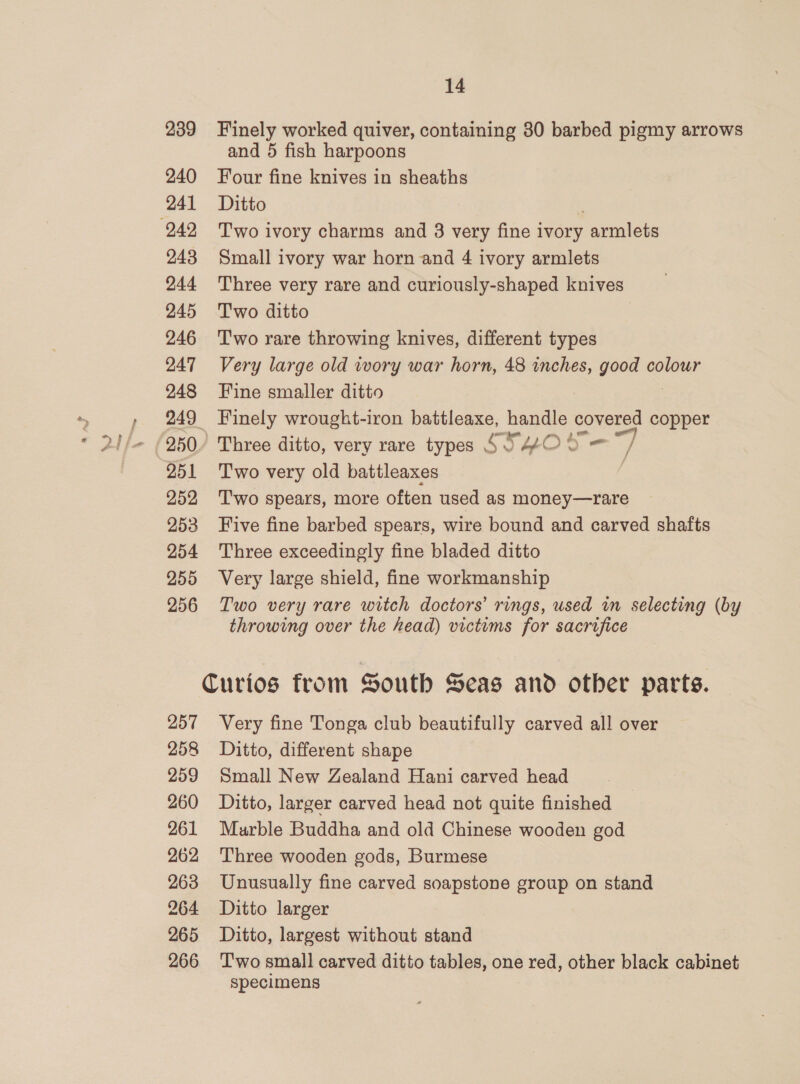 239 Finely worked quiver, containing 80 barbed pigmy arrows and 5 fish harpoons 240 Four fine knives in sheaths 241 Ditto 243 Small ivory war horn and 4 ivory armlets 244 Three very rare and curiously-shaped knives 245 Two ditto 246 ‘Two rare throwing knives, different types 247 Very large old wory war horn, 48 inches, good colour 248 Fine smaller ditto 249 Finely wrought-iron battleaxe, handle covered copper 250. Three ditto, very rare types 6 54O 8 251 ‘Two very old battleaxes 252 Two spears, more often used as money—rare 253 Five fine barbed spears, wire bound and carved shafts 254 Three exceedingly fine bladed ditto 255 Very large shield, fine workmanship 256 Two very rare witch doctors’ rings, used in selecting (by throwing over the head) victims for sacrifice — / Curios from South Seas and otber parts. 257 Very fine Tonga club beautifully carved all over 258 Ditto, different shape 259 Small New Zealand Hani carved head 260 Ditto, larger carved head not quite finished 261 Murble Buddha and old Chinese wooden god 262 Three wooden gods, Burmese 263 Unusually fine carved soapstone group on stand 264 Ditto larger 265 Ditto, largest without stand 266 ‘T'wo small carved ditto tables, one red, other black cabinet specimens