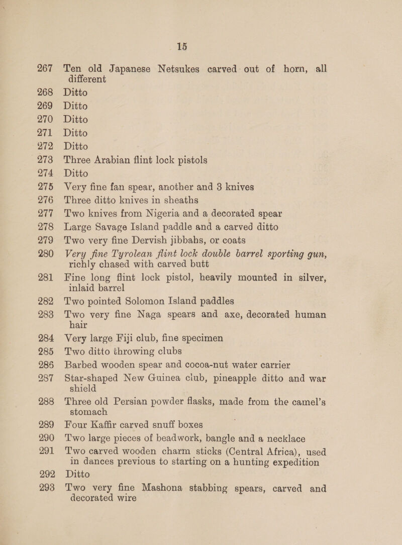 267 268 269 270 271 272 273 274 275 276 277 278 279 280 281 288 289 290 291 292 293 15 Ten old Japanese Netsukes carved out of horn, all different Ditto Ditto Ditto Ditto Ditto Three Arabian flint lock pistols Ditto Very fine fan spear, another and 3 knives Three ditto knives in sheaths Two knives from Nigeria and a decorated spear Large Savage Island paddle and a carved ditto Two very fine Dervish jibbahs, or coats Very fine Tyrolean flint lock double barrel sporting gun, richly chased with carved butt Fine long flint lock pistol, heavily mounted in silver, inlaid barrel Two pointed Solomon Island paddles Two very fine Naga spears and axe, decorated human hair Very large Fiji club, fine specimen Two ditto throwing clubs — Barbed wooden spear and cocoa-nut water carrier Star-shaped New Guinea ciub, pineapple ditto and war shield Three old Persian powder flasks, made from the camel’s stomach Four Kaffir carved snuff boxes Two large pieces of beadwork, bangle and a necklace Two carved wooden charm sticks (Central Africa), used in dances previous to starting on a hunting expedition Ditto Two very fine Mashona stabbing spears, carved and decorated wire