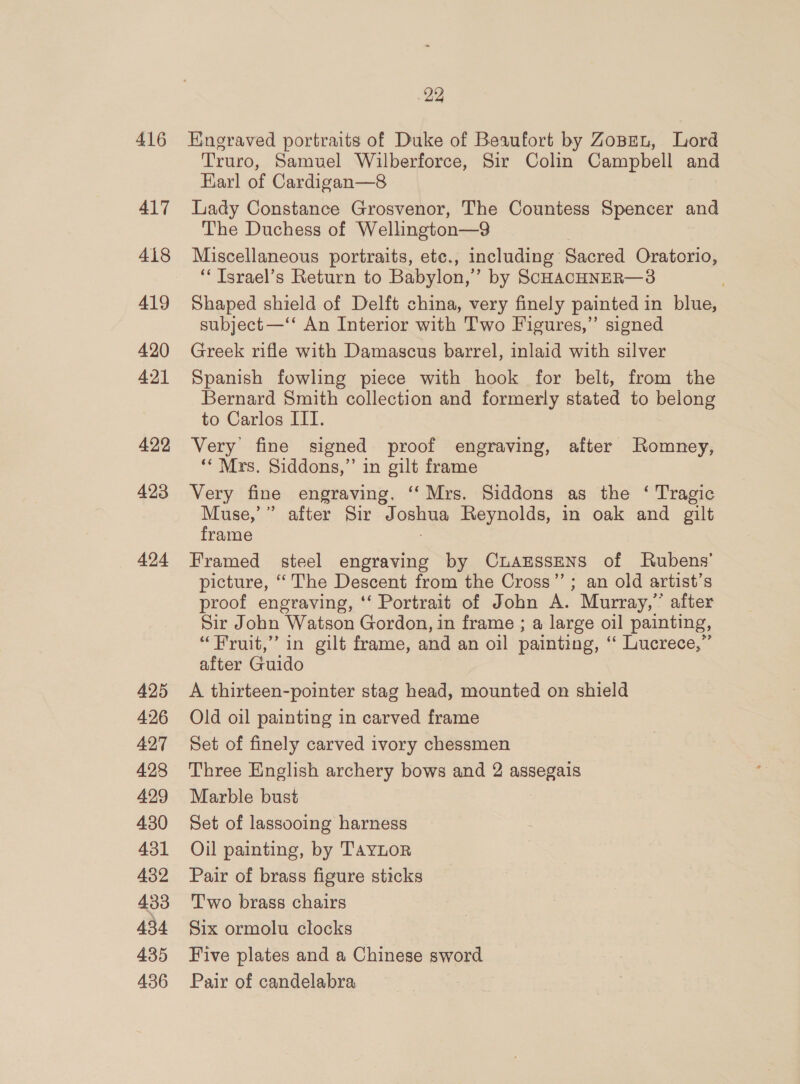 416 417 418 419 420 421 422 423 424 425 426 427 428 499 430 431 432 433 434 435 436 22 Engraved portraits of Duke of Beaufort by ZoBet, Lord Truro, Samuel Wilberforce, Sir Colin Campbell and Earl of Cardigan—8 Lady Constance Grosvenor, The Countess Spencer and The Duchess of Wellington—9 Miscellaneous portraits, etc., including Sacred Oratorio, “‘ Israel’s Return to Babylon,’ by SCHACHNER—3 Shaped shield of Delft china, very finely painted in blue, subject —‘‘ An Interior with Two Figures,” signed Greek rifle with Damascus barrel, inlaid with silver Spanish fowling piece with hook for belt, from the Bernard Smith collection and formerly stated to belong to Carlos IIT. Very fine signed proof engraving, after Romney, ** Mrs. Siddons,”’ in gilt frame Very fine engraving, ‘Mrs. Siddons as the ‘ Tragic Muse,’” after Sir Joshua Reynolds, in oak and gilt frame Framed steel engraving by CuaEssENS of Rubens’ picture, “The Descent from the Cross’”’; an old artist’s proof engraving, ‘‘ Portrait of John A. Murray,” after Sir John Watson Gordon, in frame ; a large oil painting, “Fruit,” in gilt frame, and an 011 painting, ‘“‘ Lucrece,” after Guido A thirteen-pointer stag head, mounted on shield Old oil painting in carved frame Set of finely carved ivory chessmen Three English archery bows and 2 assegais Marble bust Set of lassooing harness Oil painting, by TAYLOR Pair of brass figure sticks Two brass chairs Six ormolu clocks Five plates and a Chinese sword Pair of candelabra