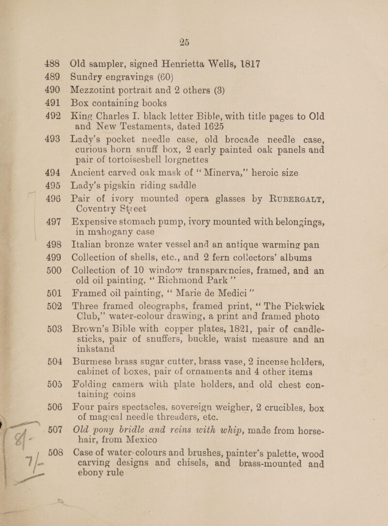  488 490 491 492 493 494 495 496 497 498 499 500 501 25 Old sampler, signed Henrietta Wells, 1817 Sundry engravings (60) Mezzotint portrait and 2 others (8) Box containing books King Charles I. black letter Bible, with title pages to Old and New Testaments, dated 1625 Lady's pocket needle case, old brocade needle case, curious horn snuff box, 2 early painted oak panels and pair of tortoiseshell lorgnettes Ancient carved oak mask of ‘‘ Minerva,’’ heroic size Lady’s pigskin riding saddle Pair of ivory mounted opera glasses by RUBERGALT, Coventry Street Expensive stomach pump, ivory mounted with belongings, in mahogany case Italian bronze water vessel and an antique warming pan Collection of shells, etc., and 2 fern collectors’ albums Collection of 10 window transparencies, framed, and an old oil painting, ‘‘ Richmond Park ”’ Framed oil painting, ‘‘ Marie de Medici” Club,” water-colour drawing, a print and framed photo Brown’s Bible with copper plates, 1821, pair of candle- sticks, pair of snuffers, buckle, waist measure and an inkstand Burmese brass sugar cutter, brass vase, 2 incense holders, cabinet of boxes, pair of ornaments and 4 other items Folding camera with plate holders, and old chest con- taining coins Four pairs spectacles, sovereign weigher, 2 crucibles, box of magical needle threaders, etc. Old pony bridle and reins with whip, made from horse- hair, from Mexico Case of water-colours and brushes, painter’s palette, wood carving designs and chisels, and brass-mounted and ebony rule