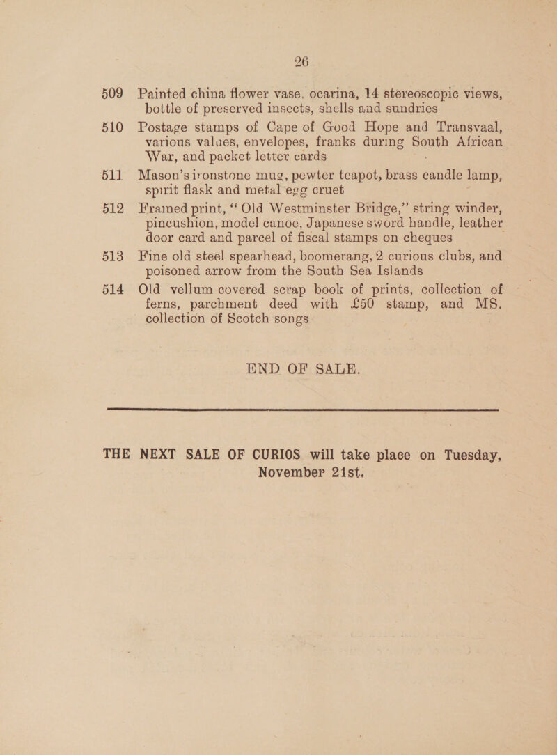 509 510 511 512 513 514 26 Painted china flower vase, ocarina, 14 stereoscopic views, bottle of preserved insects, shells and sundries Postage stamps of Cape of Good Hope and Transvaal, various values, envelopes, franks during le African War, and packet letter cards Mason’s ironstone mug, pewter teapot, brass aoe lamp, spirit flask and metal egg cruet Framed print, “Old Westminster Bridge,” string winder, pincushion, model canoe, Japanese sword handle, leather door card and parcel of fiscal stamps on cheques Fine old steel spearhead, boomerang, 2 curious clubs, and poisoned arrow from the South Sea Islands Old vellum-covered scrap book of prints, collection of ferns, parchment deed with £50 stamp, and MS. collection of Scotch songs | END OF SALE.  November 21st.