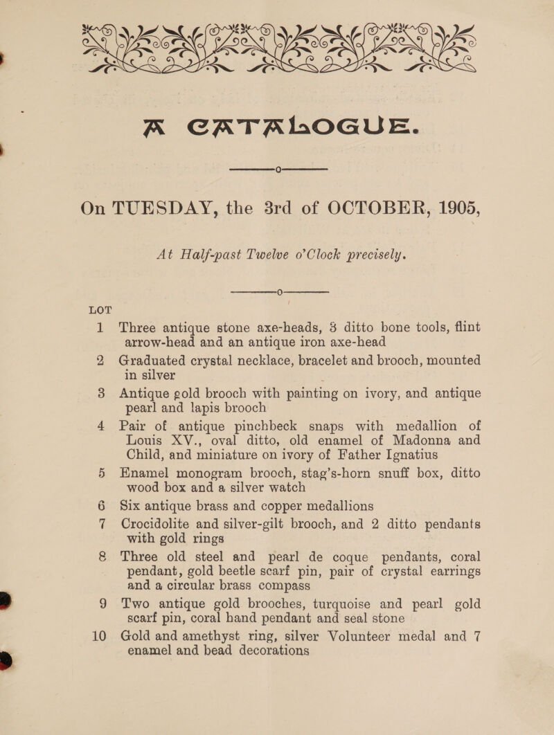 x CATR 1,0G UE.   At Half-past Twelve o’Clock precisely.  0  i Three antique stone axe-heads, 8 ditto bone tools, flint arrow-head and an antique iron axe-head Graduated crystal necklace, bracelet and brooch, mounted in silver Antique gold brooch with painting on ivory, and antique pearl and lapis brooch Pair of antique pinchbeck snaps with medallion of Louis XV., oval ditto, old enamel of Madonna and Child, and miniature on ivory of Father Ignatius Enamel monogram brooch, stag’s-horn snuff box, ditto wood box and a silver watch Six antique brass and copper medallions Crocidolite and silver-gilt brooch, and 2 ditto BOS with gold rings Three old steel and pearl de coque pendants, coral pendant, gold beetle scarf pin, pair of crystal earrings and a circular brass compass Two antique gold brooches, turquoise and pearl gold scarf pin, coral hand pendant and seal stone Gold and amethyst ring, silver Volunteer medal and 7 enamel and bead decorations