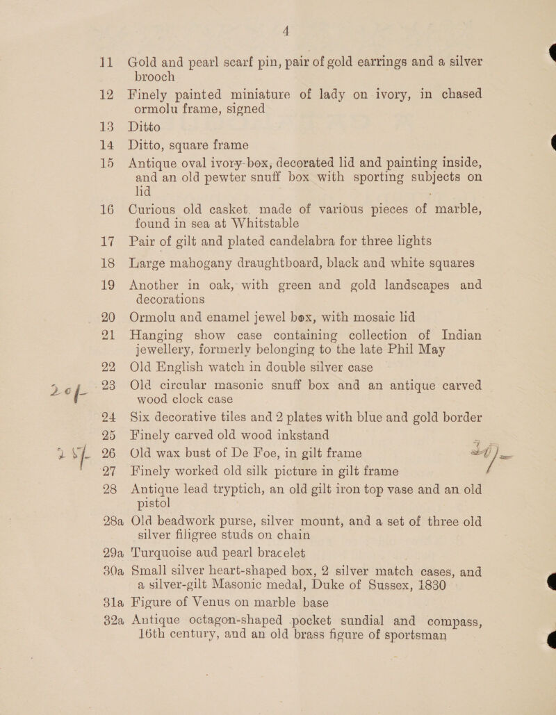 11 Gold and pearl scarf pin, pair of gold earrings and a silver brooch 12 Finely painted miniature of lady on ivory, in chased ormolu frame, signed 13 Ditto 14 Ditto, square frame 15 Antique oval ivory-box, decorated lid and painting inside, and an old pewter snuff box with sporting subjects on lid 16 Curious old casket, made of various pieces of marble, found in sea at Whitstable 17 Pair of gilt and plated candelabra for three lights 18 Large mahogany draughtboard, black and white squares 19 Another in oak, with green and gold landscapes and decorations 20 Ormolu and enamel jewel box, with mosaic lid 21 Hanging show case containing collection of Indian jewellery, formerly belonging to the late Phil May 22 Old English watch in double silver case 5 e¢f. 23 Old circular masonic snuff box and an antique carved ie wood clock case 94 Six decorative tiles and 2 plates with blue and gold border 25 Finely carved old wood inkstand é a fF 26 Old wax bust of De Foe, in gilt frame af) Pe ' 97 Finely worked old silk picture in gilt frame | 28 Antique lead tryptich, an old gilt iron top vase and an old pistol 28a Old beadwork purse, silver mount, and a set of three old silver filigree studs on chain 29a Turquoise aud pearl bracelet 30a Small silver heart-shaped box, 2 silver match cases, and a silver-gilt Masonic medal, Duke of Sussex, 1830 3la Figure of Venus on marble base 32a Antique octagon-shaped .pocket sundial and compass, 16th century, and an old brass figure of sportsman