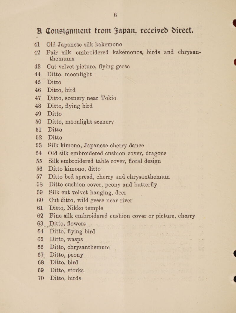 H Consignment from Japan, received direct. 41 Old Japanese silk kakemono 42 Pair silk embroidered kakemonos, birds and chrysan- themums 48 Cut velvet picture, flying geese 44 Ditto, moonlight - 45 Ditto 46 Ditto, bird 47 Ditto, scenery near Tokio 48 Ditto, flying bird 49 Ditto 50 Ditto, moonlight scenery 51 Ditto 52 Ditto 53 Silk kimono, Japanese cherry dance 54 Old silk embroidered cushion cover, dragons 55 Silk embroidered table cover, floral design 56 Ditto kimono, ditto 57 Ditto bed spread, cherry and chrysanthemum 58 Ditto cushion cover, peony and butterfly 59 Silk cut velvet hanging, deer 60 Cut ditto, wild geese near river 61 Ditto, Nikko temple 63 Ditto, flowers. 64 Ditto, flying bird 65 Ditto, wasps 66 Ditto, chrysanthemum 67 . Ditto, peony. _ 68 Ditto, bird 69 Ditto, storks 70 Ditto, birds