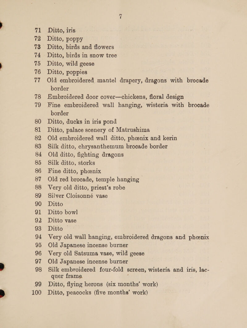 fi 72 73 74 75 76 17 78 79 80 81 82 83 84 85 86 87 88 89 90 91 92 93 94 95 96 97 98 99 100 Ditto, iris. Ditto, poppy Ditto, birds and flowers Ditto, birds in snow tree Ditto, wild geese Ditto, poppies Old embroidered mantel drapery, eens with brocade border Embroidered door cover—chickens, floral design Fine embroidered wall hanging, wisteria with brocade border | Ditto, ducks in iris pond Ditto, palace scenery of Matrushima Old embroidered wall ditto, phoenix and kerin Silk ditto, chrysanthemum brocade border Old ditto, fighting dragons Silk ditto, storks Fine ditto, phoenix Old red brocade, temple hanging Very old ditto, priest’s robe Silver Cloisonné vase Ditto Ditto bowl Ditto vase Ditto — Very old wall hanging, embroidered dragons and phoenix Old Japanese incense burner Very old Satsuma vase, wild geese Old Japanese incense burner Silk embroidered four-fold screen, wisteria and iris, lac- quer frame Ditto, flying herons (six months’ work) Ditto, peacocks (five months’ work)