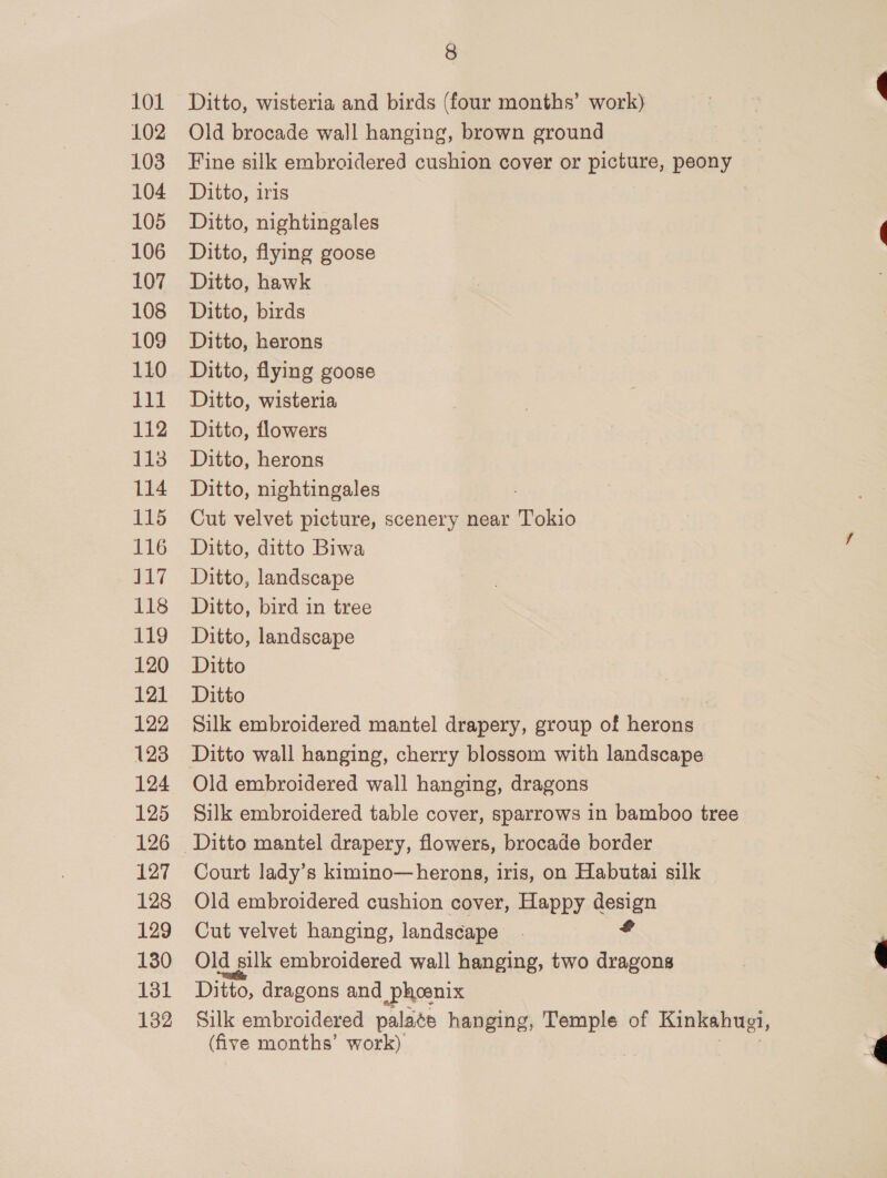 101 102 103 104 105 106 107 108 109 110 lid 112 113 114 115 116 nat 118 119 120 121 122 123 124 125 126 127 128 129 130 131 132 8 Ditto, wisteria and birds (four months’ work) Old brocade wall hanging, brown ground Fine silk embroidered cushion cover or picture, peony Ditto, iris Ditto, nightingales Ditto, flying goose Ditto, hawk Ditto, birds Ditto, herons Ditto, flying goose Ditto, wisteria Ditto, flowers Ditto, herons Ditto, nightingales Cut velvet picture, scenery near Tokio Ditto, ditto Biwa Ditto, landscape Ditto, bird in tree Ditto, landscape Ditto Ditto Silk embroidered mantel drapery, group of herons Ditto wall hanging, cherry blossom with landscape Old embroidered wall hanging, dragons Silk embroidered table cover, sparrows in bamboo tree Court lady’s kimino—herons, iris, on Habutai silk Old embroidered cushion cover, Happy design Cut velvet hanging, landscape Old silk embroidered wall hanging, two os Ditto, dragons and Phoenix Silk embroidered palate hanging, Temple of Kinkahugi, (five months’ work) ee
