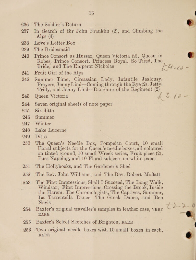 236 The Soldier’s Return | 237 In Search of Sir John Franklin (2), and Climbing the Alps (4) 238 Love's Letter Box 239 The Bridesmaid ¥40 Prince Consort as Hussar, Queen Victoria (2), Queen in Robes, Prince Consort, Princess Royal, So Tired, The Bride, and The Emperor Nicholas 241 Fruit Girl of the Alps 242 Summer Time, Circassian Lady, Infantile Jealousy, Prayers, Jenny Lind—Coming through the Rye (2), Jetty, Triffy, and Jenny Lind—Daughter of the Regiment ie 248 Queen Victoria A * (2: Oe - om 244 Seven original sheets of note paper 245 Six ditto 246 Summer 247 Winter 248 Lake Lucerne 249 Ditto 250 The Queen’s Needle Box, Pompeian Court, 10 small Floral subjects for the Queen’s needle boxes, all coloured on tinted ground, 10 small Wreck series, Fruit piece (2), Puss Napping, and 10 Floral subjects on white paper 251 The Hollyhocks, and The Gardener’s Shed 252 The Rev. John Williams, and The Rev. Ropert Moffatt 253 The First Impressions, Shall I Succeed, The Long Walk, a4 Windsor; First Impressions, Crossing the Brook, Inside the Harem, The Chromologists, The Captives, Summer, La Tarrentella Dance, The Greek Dance, and Ben Nevis tt oe 254 Baxter’s original traveller's samples in leather case, VERY bo Me RARE ie = 255 Baxter’s Select Sketches of Brighton, RARE 256 Two original needle boxes with 10 small boxes in each, RARE eA sae te d