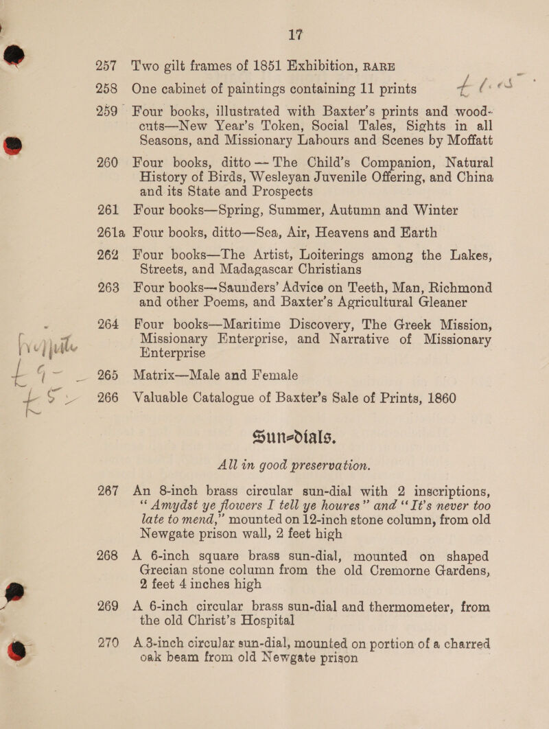 257 Two gilt frames of 1851 Exhibition, RARE } 259 Four books, illustrated with Baxter's prints and wood- cuts—New Year’s Token, Social Tales, Sights in all Seasons, and Missionary Lahours and Scenes by Moffatt 260 Four books, ditto—~The Child’s Companion, Natural History of Birds, Wesleyan Juvenile Offering, and China and its State and Prospects 261 Four books—Spring, Summer, Autumn and Winter 261a Four books, ditto—Sea, Air, Heavens and Earth 262 Four books—The Artist, Loiterings among the Lakes, Streets, and Madagascar Christians 263 Four books—Saunders’ Advice on Teeth, Man, Richmond and other Poems, and Baxter’s Agricultural Gleaner 264 Four books—Maritime Discovery, The Greek Mission, Missionary Enterprise, and Narrative of Missionary Enterprise 265 Matrix—Male and Female 266 Valuable Catalogue of Baxter’s Sale of Prints, 1860 Sundials, All an good preservation. 267 An 8-inch brass circular sun-dial with 2 inscriptions, “ Amydst ye flowers I tell ye houres”’ and “‘ It’s never too late to mend,”’ mounted on 12-inch stone column, from old Newgate prison wall, 2 feet high 268 A 6-inch square brass sun-dial, mounted on shaped Grecian stone column from the old Cremorne Gardens, 2 feet 4 inches high 269 <A 6-inch circular brass sun-dial and thermometer, from the old Christ’s Hospital 270 A.-inch circular sun-dial, mounted on portion of a charred oak beam from old Newgate prison