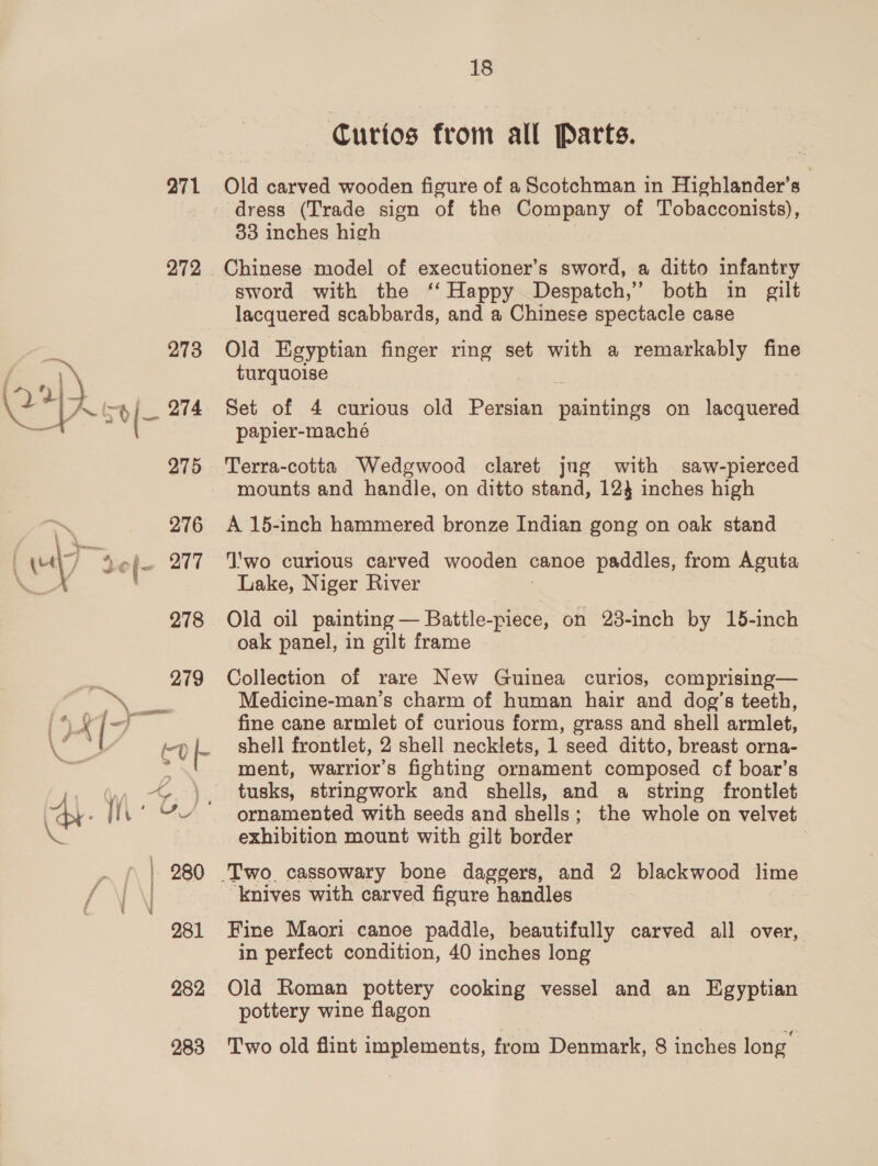271 272 A 7 ’ a VU a i) | 280 i \ 281 282 18 Curios from all Parts. Old carved wooden figure of a Scotchman in Highlander’s | dress (Trade sign of the Company of Tobacconists), 33 inches high Chinese model of executioner’s sword, a ditto infantry sword with the ‘‘ Happy Despatch,’ both in gilt lacquered scabbards, and a Chinese spectacle case Old Egyptian finger ring set with a remarkably fine turquoise Set of 4 curious old Persian pide on lacquered papier-maché Terra-cotta Wedgwood claret jug with saw-pierced mounts and handle, on ditto stand, 124 inches high A 15-inch hammered bronze Indian gong on oak stand ‘T'wo curious carved wooden canoe paddles, from Aguta Lake, Niger River Old oil painting — Battle-piece, on 23-inch by 15-inch oak panel, in gilt frame Collection of rare New Guinea curios, comprising— Medicine-man’s charm of human hair and dog’s teeth, fine cane armlet of curious form, grass and shell armlet, shell frontlet, 2 shell necklets, 1 seed ditto, breast orna- ment, warrior’s fighting ornament composed cf boar’s tusks, stringwork and shells, and a string frontlet ornamented with seeds and shells; the whole on velvet exhibition mount with gilt border 7 ‘knives with carved figure handles Fine Maori canoe paddle, beautifully carved all over, in perfect condition, 40 inches long | Old Roman pottery cooking vessel and an Egyptian pottery wine flagon