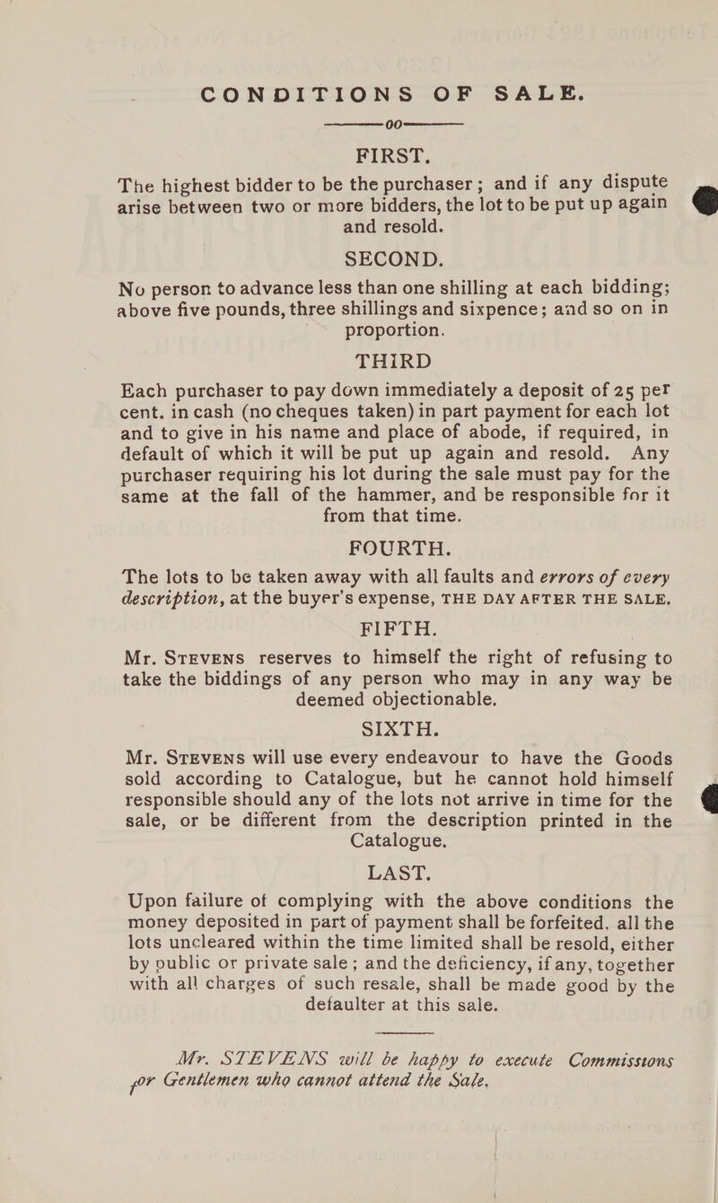 CONDITIONS OF SALE. 00 FIRST. The highest bidder to be the purchaser; and if any dispute arise between two or more bidders, the lot to be put up again and resold. SECOND. No person to advance less than one shilling at each bidding; above five pounds, three shillings and sixpence; aad so on in proportion. THiRD Each purchaser to pay down immediately a deposit of 25 per cent. incash (no cheques taken) in part payment for each lot and to give in his name and place of abode, if required, in default of which it will be put up again and resold. Any purchaser requiring his lot during the sale must pay for the same at the fall of the hammer, and be responsible for it from that time. FOURTH. The lots to be taken away with all faults and errors of every description, at the buyer’s expense, THE DAY AFTER THE SALE. FIFTH. Mr. STEVENS reserves to himself the right of refusing to take the biddings of any person who may in any way be deemed objectionable. SIXTH. Mr. STEVENS will use every endeavour to have the Goods sold according to Catalogue, but he cannot hold himself responsible should any of the lots not arrive in time for the sale, or be different from the description printed in the Catalogue. LAST. Upon failure of complying with the above conditions the money deposited in part of payment shall be forfeited. all the lots uncleared within the time limited shall be resold, either by public or private sale ; and the deficiency, if any, together with all charges of such resale, shall be made good by the defaulter at this sale.    Mr. STEVENS will be happy to execute Commissions for Gentlemen who cannot attend the Sade,  
