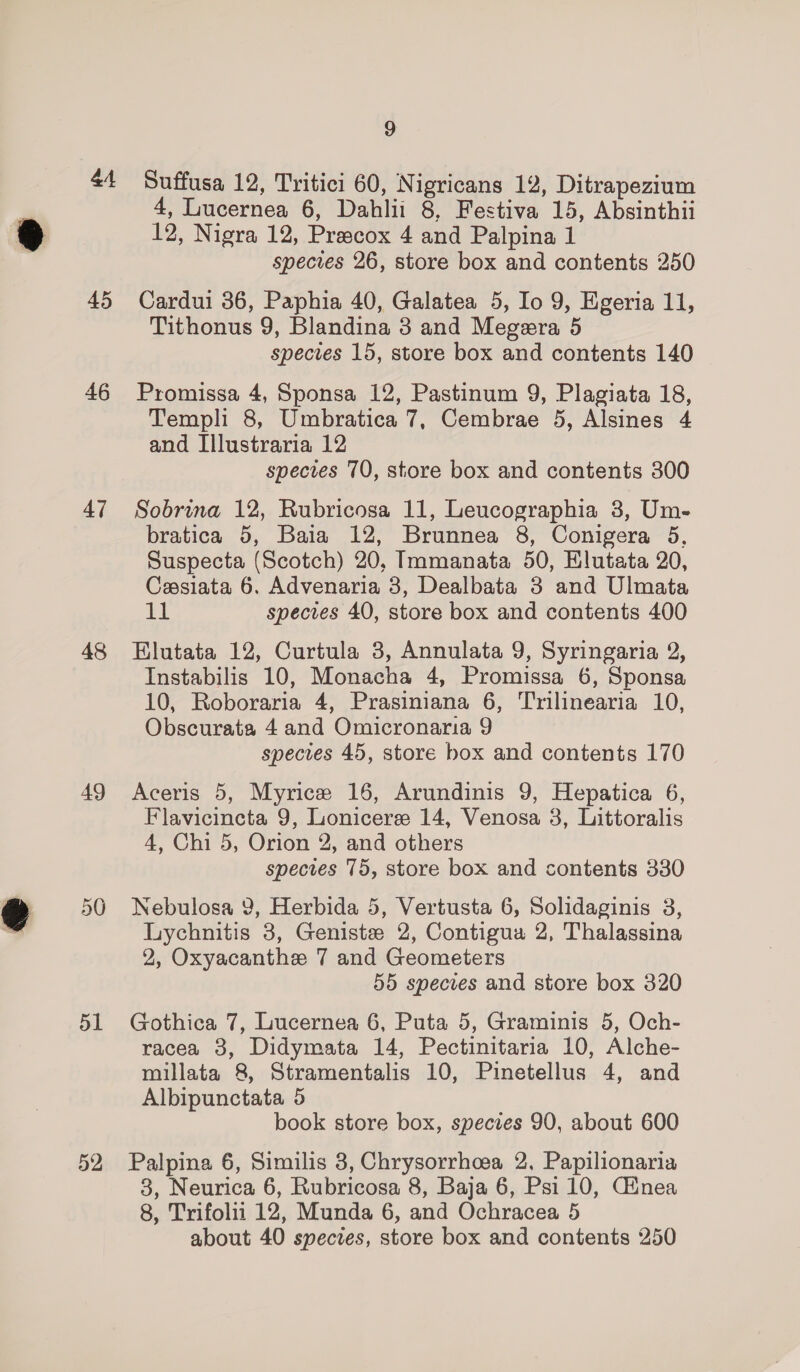 a4 45 46 47 48 49 50 51 52 9 Suffusa 12, Tritici 60, Nigricans 12, Ditrapezium 4, Lucernea 6, Dahlii 8, Festiva 15, Absinthii 12, Nigra 12, Preecox 4 and Palpina 1 species 26, store box and contents 250 Cardui 36, Paphia 40, Galatea 5, Io 9, Egeria 11, Tithonus 9, Blandina 3 and Megera 5 species 15, store box and contents 140 Promissa 4, Sponsa 12, Pastinum 9, Plagiata 18, Templi 8, Umbratica 7, Cembrae 5, Alsines 4 and Illustraria 12 species 70, store box and contents 300 Sobrina 12, Rubricosa 11, Leucographia 3, Um- bratica 5, Baia 12, Brunnea 8, Conigera 5, Suspecta (Scotch) 20, Immanata 50, Elutata 20, Cesiata 6, Advenaria 3, Dealbata 3 and Ulmata 11 species 40, store box and contents 400 Elutata 12, Curtula 3, Annulata 9, Syringaria 2, Instabilis 10, Monacha 4, Promissa 6, Sponsa 10, Roboraria 4, Prasiniana 6, Trilinearia 10, Obscurata 4 and Omicronaria 9 species 45, store box and contents 170 Aceris 5, Myrice 16, Arundinis 9, Hepatica 6, Flavicincta 9, Lonicere 14, Venosa 3, Littoralis 4, Chi 5, Orion 2, and others spectes 75, store box and contents 330 Nebulosa 9, Herbida 5, Vertusta 6, Solidaginis 3, Lychnitis 3, Geniste 2, Contigua 2, Thalassina 2, Oxyacanthe 7 and Geometers 55 species and store box 320 Gothica 7, Lucernea 6, Puta 5, Graminis 5, Och- racea 3, Didymata 14, Pectinitaria 10, Alche- millata 8, Stramentalis 10, Pinetellus 4, and Albipunctata 5 book store box, species 90, about 600 Palpina 6, Similis 3, Chrysorrhcea 2, Papilionaria 3, Neurica 6, Rubricosa 8, Baja 6, Psi 10, Cinea 8, Trifolii 12, Munda 6, and Ochracea 5