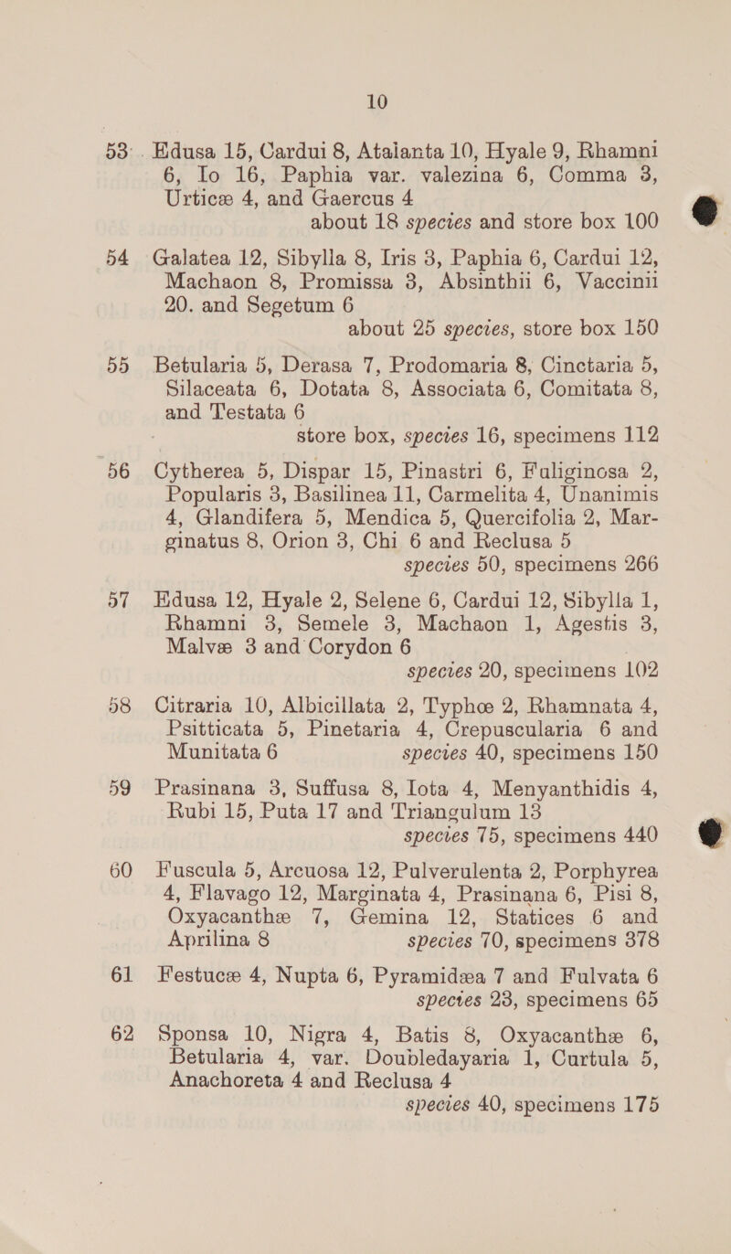 5 St) 54 B35) 56 o7 58 60 61 62 10 6, Io 16, Paphia var. valezina 6, Comma 3, Urtice 4, and Gaercus 4 about 18 spectes and store box 100 Galatea 12, Sibylla 8, Iris 8, Paphia 6, Cardui 12, Machaon 8, Promissa 3, Absinthii 6, Vaccinii 20. and Segetum 6 about 25 species, store box 150 Betularia 5, Derasa 7, Prodomaria &amp;, Cinctaria 5, Silaceata 6, Dotata 8, Associata 6, Comitata 8, store box, species 16, specimens 112 Cytherea 5, Dispar 15, Pinastri 6, Faliginosa 2, Popularis 3, Basilinea 11, Carmelita 4, Unanimis 4, Glandifera 5, Mendica 5, Quercifolia 2, Mar- ginatus 8, Orion 3, Chi 6 and Reclusa 5 species 50, specimens 266 Edusa 12, Hyale 2, Selene 6, Cardui 12, Sibylla 1, Rhamni 38, Semele 3, Machaon 1, Agestis 3, Malve 3 and Corydon 6 | species 20, specimens 1()2 Citraria 10, Albicillata 2, Typhc 2, Rhamnata 4, Psitticata 5, Pinetaria 4, Crepuscularia 6 and Munitata 6 species 40, specimens 150 Prasinana 3, Suffusa 8, Iota 4, Menyanthidis 4, Rubi 15, Puta 17 and Triangulum 13 species 75, specimens 440 Fuscula 5, Arcuosa 12, Pulverulenta 2, Porphyrea 4, Flavago 12, Marginata 4, Prasinana 6, Pisi 8, Oxyacanthe 7, Gemina 12, Statices 6 and Aprilina 8 species 70, specimens 378 Festuce 4, Nupta 6, Pyramidea 7 and Fulvata 6 spectes 23, specimens 65 Sponsa 10, Nigra 4, Batis 8, Oxyacanthe 6, Betularia 4, var. Doubledayaria 1, Curtula 5, Anachoreta 4 and Reclusa 4 species 40, specimens 175  