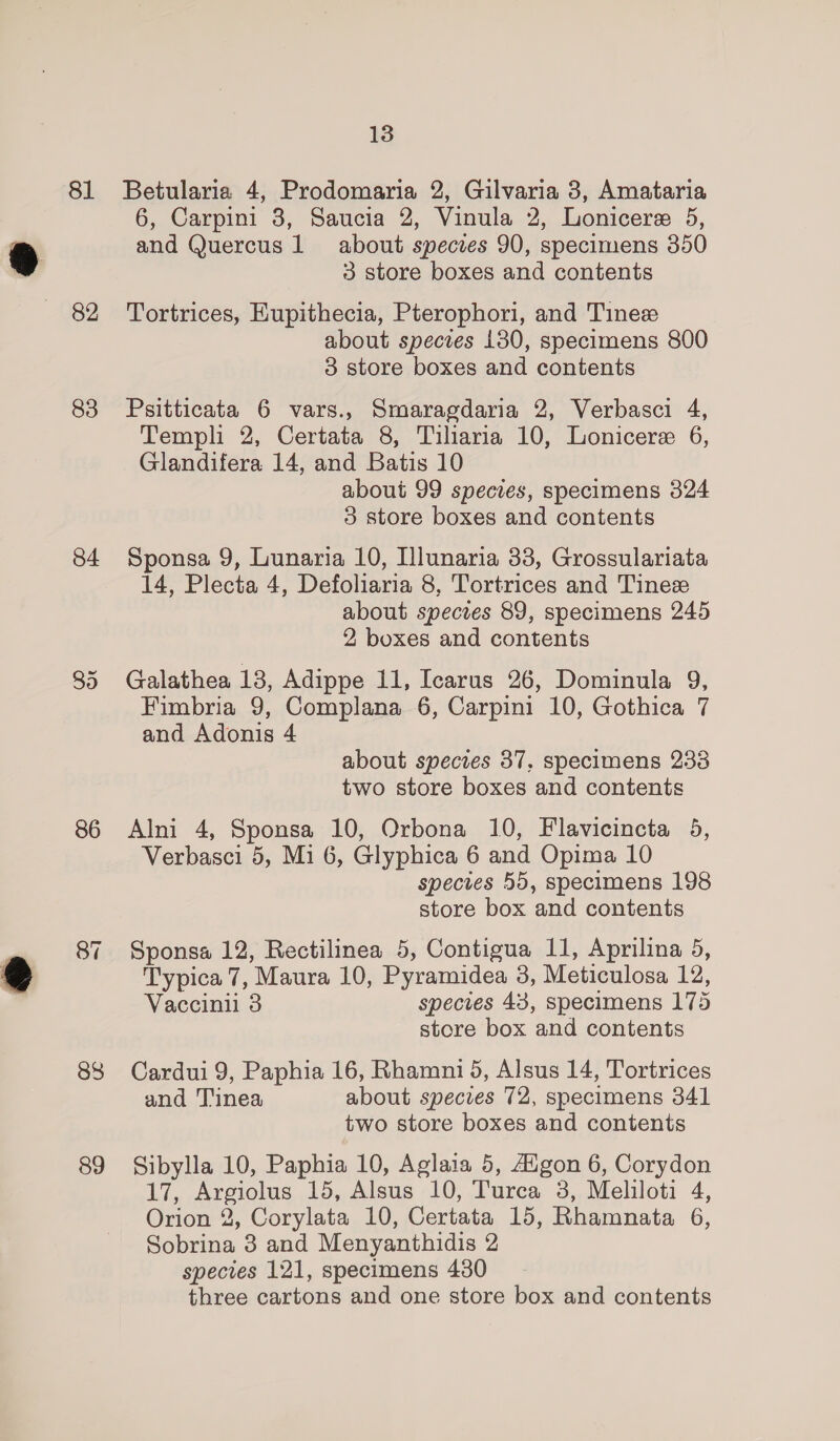 81 82 83 84 86 87 88 89 13 Betularia 4, Prodomaria 2, Gilvaria 3, Amataria 6, Carpini 3, Saucia 2, Vinula 2, Lonicere 5, and Quercus 1 about specres 90, specimens 350 3 store boxes and contents Tortrices, Kupithecia, Pterophori, and Tine about species 1380, specimens 800 3 store boxes and contents Psitticata 6 vars., Smaragdaria 2, Verbasci 4, Templi 2, Certata 8, Tiliaria 10, Lonicere 6, Glandifera 14, and Batis 10 about 99 species, specimens 324 3 store boxes and contents Sponsa 9, Lunaria 10, Illunaria 33, Grossulariata 14, Plecta 4, Defoliaria 8, Tortrices and Tinese about species 89, specimens 245 2 boxes and contents Galathea 18, Adippe 11, Icarus 26, Dominula 9, Fimbria 9, Complana 6, Carpini 10, Gothica 7 and Adonis 4 about species 37, specimens 233 two store boxes and contents Alni 4, Sponsa 10, Orbona 10, Flavicincta 5, Verbasci 5, Mi 6, Glyphica 6 and Opima 10 species 55, specimens 198 store box and contents Sponsa 12, Rectilinea 5, Contigua I1, Aprilina 5, Typica 7, Maura 10, Pyramidea 3, Meticulosa 12, Vaccinil 3 species 43, specimens 175 store box and contents Cardui 9, Paphia 16, Rhamni 5, Alsus 14, Tortrices and Tinea about species 72, specimens 341 two store boxes and contents Sibylla 10, Paphia 10, Aglaia 5, Aigon 6, Corydon 17, Argiolus 15, Alsus 10, Turca 3, Meliloti 4, Orion 2, Corylata 10, Certata 15, Rhamnata 6, Sobrina 3 and Menyanthidis 2 species 121, specimens 430 three cartons and one store box and contents