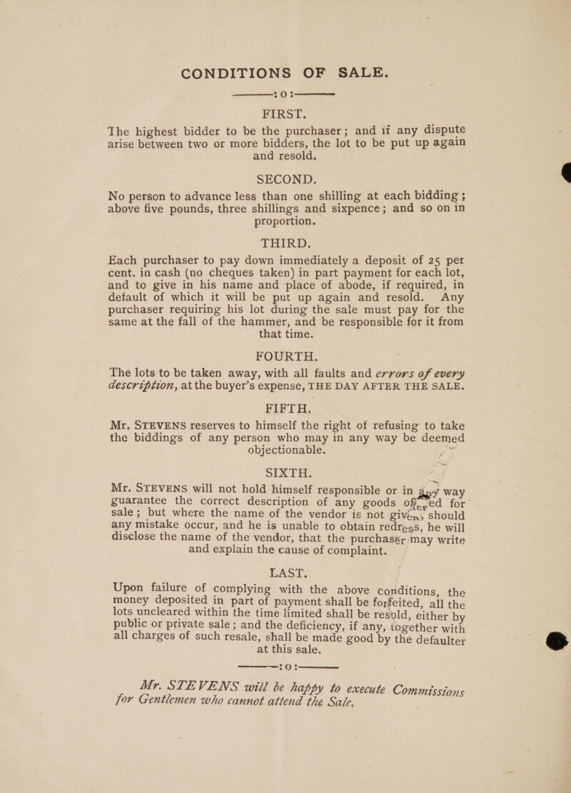 CONDITIONS OF SALE. 20: FIRST. The highest bidder to be the purchaser; and if any dispute arise between two or more bidders, the lot to be put up again and resold. SECOND. No person to advance less than one shilling at each bidding ; above five pounds, three shillings and sixpence; and so on in proportion. THIRD. Each purchaser to pay down immediately a deposit of 25 per cent. in cash (no cheques taken) in part payment for each lot, and to give in his name and place of abode, if required, in default of which it will be put up again and resold. Any purchaser requiring his lot during the sale must pay for the same at the fall of the hammer, and be responsible for it from that time. FOURTH. The lots to be taken away, with all faults and errors of every description, at the buyer’s expense, THE DAY AFTER THE SALE. FIFTH. Mr, STEVENS reserves to himself the right of refusing to take the biddings of any person who may in any way be deemed objectionable. Pi SIXTH. Mr. STEVENS will not hold himself responsible or in 3 way guarantee the correct description of any goods off..ed for’ sale ; but where the name of the vendor is not given, should any mistake occur, and he is unable to obtain redress, he will disclose the name of the vendor, that the purchasér may write and explain the cause of complaint. LAST. Upon failure of complying with the above conditions, the money deposited in part of payment shall be forfeited, all the lots uncleared within the time limited shall be resold, either by public or private sale; and the deficiency, if any, together with all charges of such resale, shall be made good by the defaulter at this sale. 10: Mr. STEVENS will be happy to exe for Gentlemen who cannot attend the Sale,     cute Commisstons