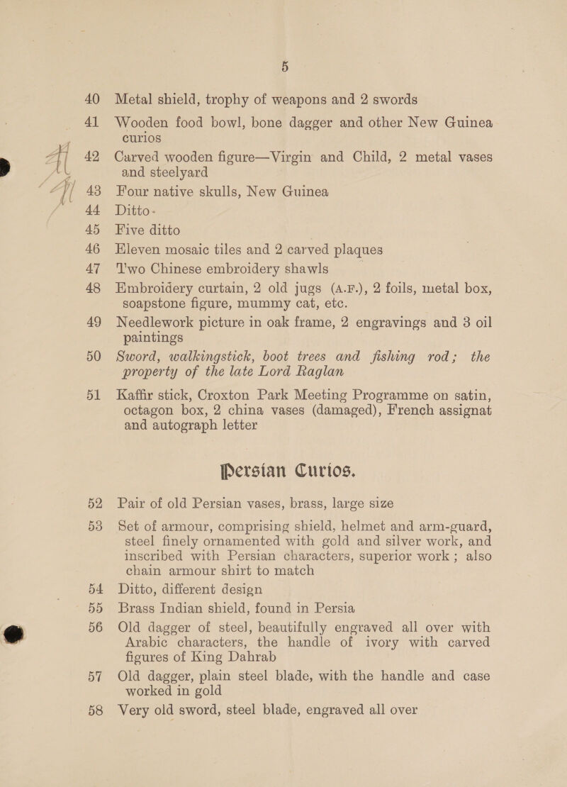 46 47 48 49 50 51 52 53 54 55 56 57 58 5 Metal shield, trophy of weapons and 2 swords Wooden food bowl, bone dagger and other New Guinea Curl1os Carved wooden figure—Virgin and Child, 2 metal vases and steelyard Four native skulls, New Guinea Ditto- Five ditto Hieven mosaic tiles and 2 carved plaques ‘'wo Chinese embroidery shawls Embroidery curtain, 2 old jugs (A.F.), 2 foils, metal box, soapstone figure, mummy cat, etc. Needlework picture in oak frame, 2 engravings and 3 oil paintings Sword, walkingstick, boot trees and fishing rod; the property of the late Lord Raglan Kaffir stick, Croxton Park Meeting Programme on satin, octagon box, 2 china vases (damaged), French assignat and autograph letter Persian Curios. Pair of old Persian vases, brass, large size Set of armour, comprising shield, helmet and arm-guard, steel finely ornamented with gold and silver work, and inscribed with Persian characters, superior work ; also chain armour shirt to match Ditto, different design Brass Indian shield, found in Persia Old dagger of steel], beautifully engraved all over with Arabic characters, the handle of ivory with carved ficures of King Dahrab Old dagger, plain steel blade, with the handle and case worked in gold Very old sword, steel blade, engraved all over
