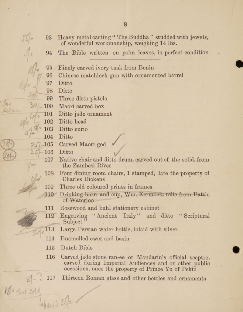  »~ Al  93 94 95 97 99 102 103 104 107 109 lil 115 116 8 Heavy metal casting “The Buddha” studded with jewels, of wonderful workmanship, weighing 14 lbs. The Bible written on palm leaves, in perfect condition Finely carved ivory tusk from Benin Chinese matchlock gun with ornamented barrel Ditto Ditto Three ditto pistols Maori carved box Ditto jade ornament Ditto head Ditto curio Ditto ff: | Carved Maori god P Ditto / Native chair and ditto drum, carved out of the solid, from the Zambesi River Four dining room chairs, 1 stamped, late the property of Charles Dickens Three old coloured prints in frames Drinking horn and cup, Wm. Kermock; relic from Battle of Waterloo Rosewood and buhl stationery cabinet Engraving “Ancient Italy’ and ditto ‘‘ Scriptural Subject ” Large Persian maton bottle, inlaid with silver Enamelled ewer and basin Dutch Bible Carved jade stone ran-ee or Mandarin’s official sceptre. carved during Imperial Audiences and on other public occasions, once the property of Prince Yu of Pekin Thirteen Roman glass and other bottles and ornaments