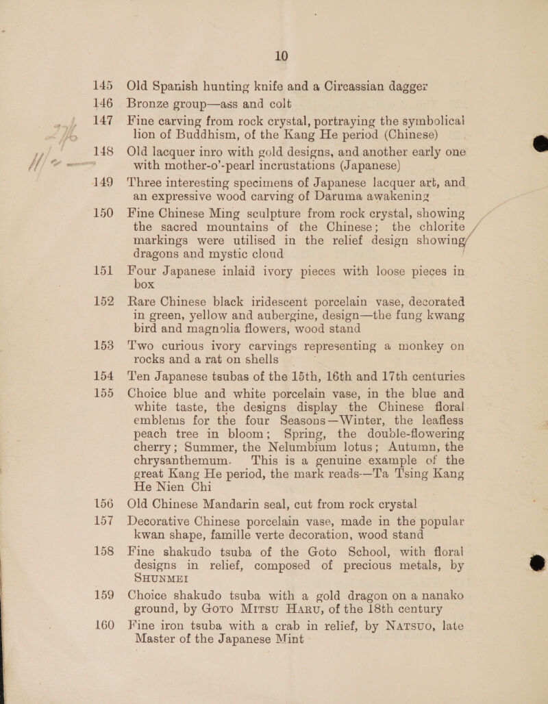 145 Old Spanish hunting knife and a Circassian dagger 146 Bronze group—ass and colt 147 Fine carving from rock crystal, portraying the symbolicai lion of Buddhism, of the Kang He period (Chinese) 148 Old lacquer inro with gold designs, and another early one Sy with mother-o’-pearl incrustations (Japanese) 149 Three interesting specimens of Japanese lacquer art, and an expressive wood carving of Daruma awakening 150 Fine Chinese Ming sculpture from rock crystal, showing the sacred mountains of the Chinese; the chlorite / markings were utilised in the relief design showing/ dragons and mystic cloud 151 Four Japanese inlaid ivory pieces with loose pieces in box 152 Kare Chinese black iridescent porcelain vase, decorated in green, yellow and aubergine, design—the fung kwang bird and magnolia flowers, wood stand 153 Two curious ivory carvings representing a monkey on rocks and a rat on shells 154 Ten Japanese tsubas of the 15th, 16th and 17th centuries 155 Choice blue and white porcelain vase, in the blue and white taste, the designs display the Chinese floral emblems for the four Seasons—Winter, the leafless peach tree in bloom; Spring, the doubdle-flowering cherry; Summer, the Nelumbium lotus; Autumn, the chrysanthemum. This is a genuine example of the great Kang He period, the mark reads-——Ta Tsing Kang He Nien Chi 156 Old Chinese Mandarin seal, cut from rock crystal 157 Decorative Chinese porcelain vase, made in the popular kwan shape, famille verte decoration, wood stand 158 Fine shakudo tsuba of the Goto School, with floral designs in relief, composed of precious metals, by SHUNMEI 159 Choice shakudo tsuba with a gold dragon on a nanako ground, by Goto Mitsu Harv, of the 18th century 160 Fine iron tsuba with a crab in relief, by Natsuo, late Master of the Japanese Mint