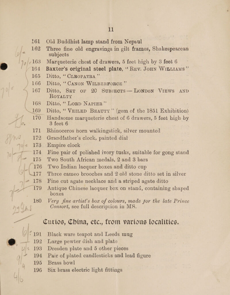168 -O LA. 172 174 175 L792 180 11 Old Buddhist lamp stand from Nepuul Three fine old engravings in gilt frames, Shakespearean subjects Marqueterie chest of drawers, 5 feet high by 3 feet 6 Baxter’s original steel plate, ‘‘ Rev. JoHN WILLIAMS” Ditto, ‘‘ CLEOPATRA ”’ 7 Ditto, ‘‘ CANON WILBERFORCE ”’ Ditto, Ser or 20 Susszects— LonNDoN VIEWS AND ROYALTY Ditto, ‘‘ Lornp NAPIER”’ Ditto, ‘‘ VEILED Brauty” (gem of the 1851 fo ciption Handsome marqueterie chest of 6 drawers, 5 feet high by 3 feet 6 Rhinoceros horn walkingstick, silver mounted Grandfather's clock, painted dial Fine pair of polished ivory tusks, suitable for gong stand Two South African medals, 2 and 3 bars Two Indian lacquer boxes and ditto cup Three cameo brooches and 2 old stone ditto set in silver Fine cut agate necklace and a striped agate ditto Antique Chinese lacquer box on stand, containing shaped boxes Very fine artist's box of colours, made for the late Prince Consort, see full description in MS. Black ware teapot and Leeds mug Dresden plate and 5 other pieces Pair of plated candlesticks and lead figure Brass bowl Six brass electric light fittings