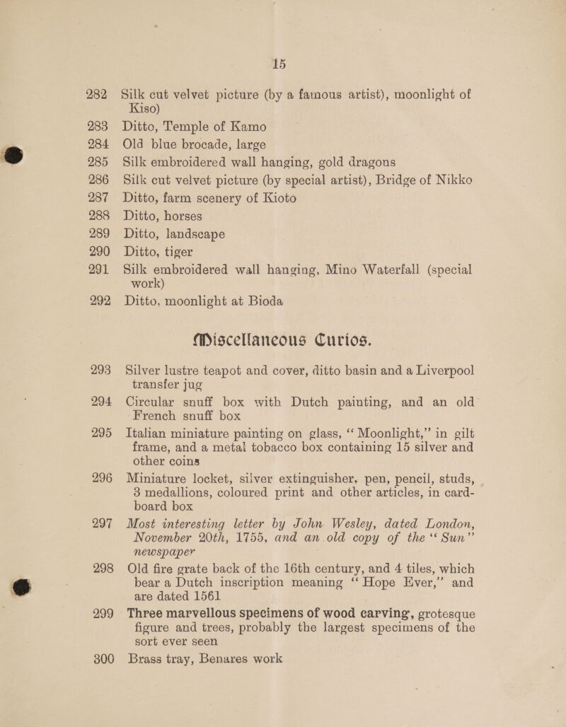 282 283 284 285 286 287 288 289 290 291 292 293 294 295 297 298 299 306 15 Silk cut velvet picture (by a famous artist), moonlight of Kiso) Ditto, Temple of Kamo Old blue brocade, large Silk embroidered wall hanging, gold dragons Silk cut velvet picture (by special artist), Bridge of Nikko Ditto, farm scenery of Kioto Ditto, horses Ditto, landscape Ditto, tiger Silk embroidered wall hanging, Mino Waterfall (special work) Ditto, moonlight at Bioda Miscellaneous Curios. Silver lustre teapot and cover, ditto basin and a Liverpool transfer jug Circular snuff box with Dutch painting, and an old French snuff box Italian miniature painting on glass, ‘‘ Moonlight,” in gilt frame, and a metal tobacco box containing 15 silver and other coins Miniature locket, silver extinguisher, pen, pencil, studs, 83 medallions, coloured print and other articles, in card- board box Most interesting letter by John Wesley, dated London, November 20th, 1755, and an.old copy of the ‘* Sun” newspaper Old fire grate back of the 16th century, and 4 tiles, which bear a Dutch inscription meaning ‘‘ Hope Ever,’ and are dated 1561 Three marvellous specimens of wood carving, grotesque figure and trees, probably the largest specimens of the sort ever seen Brass tray, Benares work