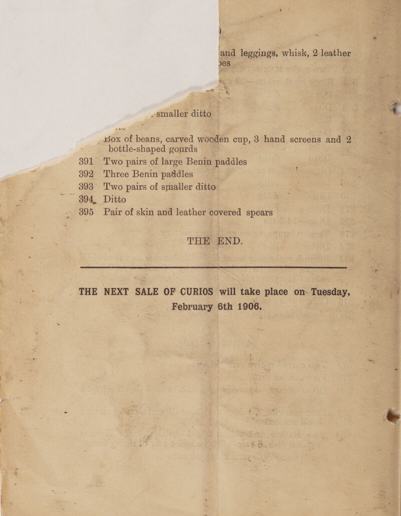   and | leggings, whisk, g leather    . smaller ditto r ue es, beans, carved woeden cup, 3 hand screens and f = bottle- shaped gourds 391 Two pairs of large Benin paddles 392 Three Benin paddles 393 Two pairs of smaller ditto ~- 894, Ditto 895 Pair of skin and leather covered spears THE END. THE NEXT SALE OF CURIOS will take place on- Tuesday, February 6th 1906.
