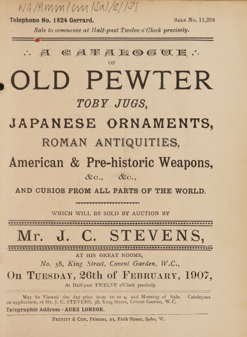 Nig (MVM | WW ICAI /e//S | Telephone No. 1824 Gerrard. Sate No. 11,258 Sale to commence at Half-past Twelve o Clock precisely. A OAM Aa @OeGw Ee .. OF »>OLD PEWTER TOBY JUGS, JAPANESE “ae ale ROMAN ANTIQUITIES, American &amp; Prehistoric Weapons, Se., RKe., AND CURIOS FROM ALL PARTS OF THE WORLD.  WHICH WILL BE SOLD BY AUCTION BY I TT IE TES ZAI FE eT PI TEE DEE, TE SE EO I POSS SSPSSGSOSPPSOSGVSSGOVSPSPSOO SS SSPOSSSOVBOS OOS OVSSOGOSSSVOSPHSHPOGPVOGOSSOSSOOCSOCOSOS SL TEE LEE EE OO LIEI EY TT IT EE SBE SE IE IT IE I I IE TR IESE EE ET ES IT EE) Mr. Jd. CG. STEVENS, DE EEE EEE EES LOR EINE EEE TY EYE YER ELE EO AT HIS GREAT ROOMS, No. 38, King Street, Covent Garden, W.C.., On micracries 26th of FEBRUARY, 1907, At Half- ae TWELVE o’Clock Brecselys  ae be Viewed the day prior from 10 to 4, and Morning of Sale. . Catalogues on application, of Mr. J. C. STEVENS, 38, King Street, Covent Garden, W.C., Telegraphie Address — AUKS LONDON. PETTITT &amp; om Printers, 23, Frith Street, Soka, WwW,     