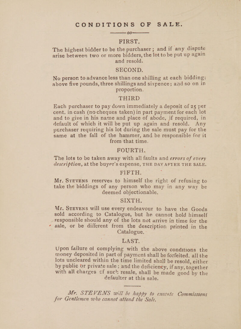 x CONDITIONS OF SALE. 00 FIRST. The highest bidder to be the purchaser ; and if ‘any dispute arise between two or more bidders, the lot to be put up again and resold. SECOND. No person to advance less than one shilling at each bidding; proportion. THIRD Each purchaser to pay down immediately a deposit of 25 per cent. incash (nocheques taken) in part payment for each lot and to give in his name and place of abode, if required, in default of which it will be put up again and resold. Any purchaser requiring his lot during the sale must pay for the same at the fall of the hammer, and be responsible for it from that time. FOURTH. The lots to be taken away with all faults and errors of every description, at the buyer’s expense, THE DAY AFTER THE SALE. FIFTH. Mr. STEVENS reserves to himself the right of refusing to take the biddings of any person who may in any way be deemed objectionable. SIXTH. Mr. STEVENS will use every endeavour to have the Goods sold according to Catalogue, but he cannot hold himself responsible should any of the lots not arrive in time for the sale, or be different from the description printed in the Catalogue. - LAST. Upon failure of complying with the above conditions the money deposited in part of payment shall be forfeited, all the lots uncleared within the time limited shal} be resold, either by public or private sale ; and the deficiency, if any, together with all charges cf such resale, shall be made good by the defaulter at this sale. E   a ee Mr. STEVENS will be happy to execute Commissions for Gentlemen who cannot attend the Sale, ,  