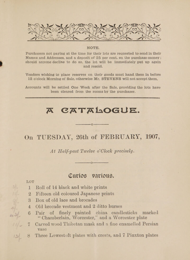  and resold. been cleared from the rooms by the purchaser.  On LOT Ore WYN ~l A CATALOGUE. O TUESDAY, 26th of FEBRUARY, 1907, At Half-past Twelve o’ Clock precisely. Q Curios various. Roll of 14 black and white prints Fifteen old coloured Japanese prints Box of old lace and brocades Old brocade vestment and 2 ditto burses Pair of finely painted china candlesticks marked ‘‘ Chamberlain, Worcester,” and a Worcester plate Carved wood Thibetan mask and a fine enamelled Persian vase Three Lowestoft plates with crests, and 7 Pinxton plates