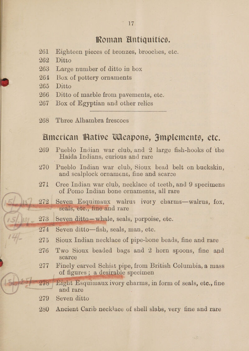 Ps ee Roman Fntiquities. 261 Highteen pieces of bronzes, brooches, etc. 262 Ditto 263 Large number of ditto in box 264 Box of pottery ornaments } 265 Ditto 266 Ditto of marble from pavements, etc. 267 Box of Egyptian and other relics 268 Three Alhambra frescoes Elimecican Wative Weapons, FJmplements, etc. 269 Pueblo Indian war club, and 2 large fish-hooks of the Haida Indians, curious and rare 270 Pueblo Indian war club, Sioux bead belt on buckskin, and scalplock ornament, fine and scarce 27i Cree Indian war club, necklace of teeth, and 9 specimens S alane of Pomo Indian bone ornaments, all rare TN OA Seven Esquimaux walrus ivory charms—walrus, fox,    275 Sioux Indian Bide? i pipe-vone beads, fine and rare 976 Two Sioux beaded bags and 2 horn spoons, fine and scarce 277 Finely carved Schist pipe, from British Columbia, a mass a ; of was ; a desirable > specimen me ance tier ivory charms, in form of seals, etc., fine ———— and rare ; 279 Seven ditto 280 Ancient Carib necklace of shell slabs, very fine and rare