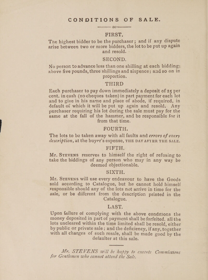 CONDITIONS OF SALE. 00 FIRST, The highest bidder to be the purchaser; and if any dispute arise between two or more bidders, the lot to be put up again and resold. SECOND. No person to advance less than one shilling at each bidding; above five pounds, three shillings and sixpence; aad so on in proportion. THIRD Each purchaser to pay down immediately a deposit of 25 per cent. incash (no cheques taken) in part payment for each lot and to give in his name and place of abode, if required, in default of which it will be put up again and resold. Any purchaser requiring his lot during the sale must pay for the same at the fall of the hammer, and be responsible for it from that time. FOURTH. The lots to be taken away with all faults and errors of every description, at the buyer’s expense, THE DAY AFTER THE SALE. FIFTH. Mr. STEVENS reserves to himself the right of refusing to take the biddings of any person who may in any way be deemed objectionable, SIXTH. Mr. STEVENS will use every endeavour to have the Goods sold according to Catalogue, but he cannot hold himself responsible should any of the lots not arrive in time for the sale, or be different from the description printed in the Catalogue. 3 LAST. Upon failure of complying with the above conditions the money deposited in part of payment shall be forfeited, all the lots uncleared within the time limited shal! be resold, either by public or private sale ; and the deficiency, if any, together with all charges of such resale, shall be made good by the defaulter at this sale.    Mr. STEVENS will be happy to execute Commissions for Gentlemen who cannot attend the Sale.