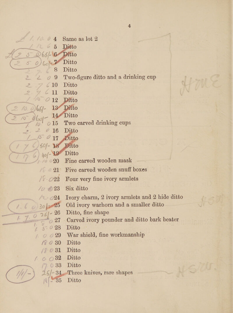 oe 5 Ditto me a &lt;_ } wa of - O ( S- O/bof Ditto oS 8 Ditto ? » 9 Two-figure ditto and a drinking cup ¢10 Ditto | 11 Ditto beaertone 12 itto ( \65)- es Cre My Si Ditto &lt;&lt; —— ; ra ©0215 Two carved drinking cups 2- &lt;= @ 16 Difio /$0f- Fan ‘ a hof- Ditto ; ©20 Fine carved wooden mask . 21 Five carved wooden snuff boxes 022 Four very fine ivory armlets »23 Six ditto 24 Ivory charm, 2 ivory armlets and 2 hide ditto 20 jo Old ivory warhorn and a smaller ditto 5¢/- 26 Ditto, fine shape 97 Carved ivory pounder and ditto bark beater 5. 028 Ditto 29 War shield, fine workmanship /S 2 30 Ditto © 31 Ditto 82 Ditto 33 Ditto
