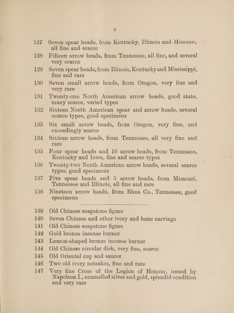 127 128 129 130 131 132 133 134 135 136 138 139 140 141 142 143 144 145 146 147 7) Seven spear heads, from Kentucky, Illinois and Missouri, all fine and scarce Fifteen arrow heads, from Tennessee, all fine, and several very scarce Seven spear heads, from Illinois, Kentucky and Mississippi, fine and rare Seven small arrow heads, from Oregon, very fine and very rare Twenty-one North American arrow heads, good state, many scarce, varied types Sixteen North American spear and arrow heads, several scarce types, good specimens Six small arrow heads, from Oregon, very fine, and exceedingly scarce Sixteen arrow heads, from Tennessee, all very fine and rare Four spear heads and 10 arrow heads, from Tennessee, Kentucky and Iowa, fine and scarce types Twenty-two North American arrow heads, several scarce types, good specimens Five spear heads and 5 arrow heads, from Missouri, Tennessee and Illinois, all fine and rare Nineteen arrow heads, from Rhea Co., Tennessee, good specimens Old Chinese soapstone figure Seven Chinese and other ivory and bone carvings Old Chinese soapstone figure Gold bronze incense burner | Lemon-shaped bronze incense burner Old Chinese circular dish, very fine, scarce Old Oriental cup and saucer Two old ivory netsukés, fine and rare Very fine Cross of the Legion of Honour, issued by Napoleon I., enamelled silver and gold, splendid condition and very rare