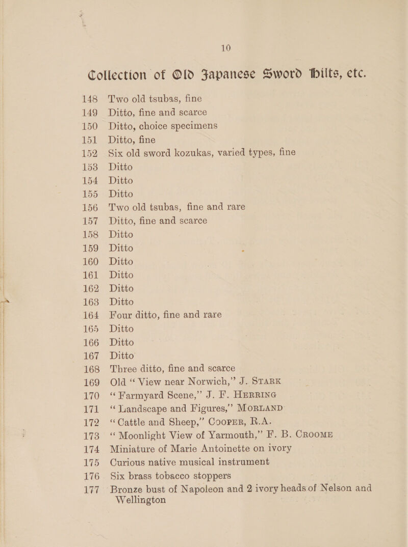148 149 150 151 152 153 154 155 156 157 158 159 160 161 162 163 164 165 166 167 168 169 170 171 172 173 174 175 176 Lt Two old tsubas, fine Ditto, fine and scarce Ditto, choice specimens Ditto, fine Six old sword kozukas, varied types, fine Ditto Ditto Ditto Two old tsubas, fine and rare Ditto, fine and scarce Ditto Ditto Ditto Ditto Ditto Ditto Four ditto, fine and rare Ditto Ditto Ditto Three ditto, fine and scarce Old ‘‘ View near Norwich,” J. STARK ‘‘ Farmyard Scene,” J. FL. HERRING “Landscape and Figures,’ MoRLAND ‘Cattle and Sheep,” Coopsr, R.A. ‘Moonlight View of Yarmouth,” F. B. CRooME Miniature of Marie Antoinette on ivory Curious native musical instrument Six brass tobacco stoppers Wellington