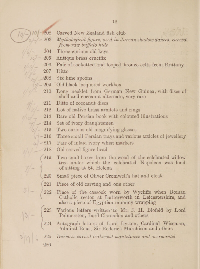  215 2 ONT 218 (219 \ | 990 (221 / 222 (293 ) (224 12 Carved New Zealand fish club Mythological figure, used in Jarvan shadow dances, carved from rau buffalo hide Three curious old keys Antique brass crucifix Pair of socketted and looped bronze celts from Brittany Ditto Six lime spoons Old black lacquered workbox Long necklet from German New Guinea, with discs of shell and cocoanut alternate, very rare Ditto of cocoanut discs Lot of native brass armlets and rings Rare old Persian book with coloured illustrations Set of ivory draughtsmen Two curious old magnifying glasses Three srnall Persian trays and various articles of jewellery Pair of inlaid ivory whist markers Old carved figure head T'wo snuff boxes from the wood of the celebrated willow tree under which the celebrated Napoleon was fond of sitting at St. Helena Smali piece of Oliver Cromwell’s hat and cloak Piece of old carving and one other Piece of the cassock worn by Wycliffe when Roman Catholic rector at Lutterworth in Leicestershire, and also a piece of Egyptian mummy wrapping : Various letters written‘to Mr. J. H. Blofeld by Lord Palmerston, Lord Clarendon and others Autograph letters of Lord Lytton, Cardinal Wiseman, Admiral Rous, Sir Roderick Murchison and others Burmese carved teakwood mantelprece and overmantel