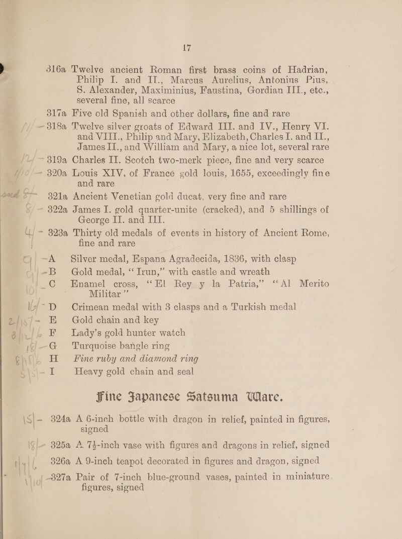 iy dl6a Twelve ancient Roman first brass coins of Hadrian, Philip I. and II., Marcus Aurelius, Antonins Pius, S. Alexander, Maximinius, Faustina, Gordian III., etc., several fine, all scarce 31lva Five old Spanish and other dollars, fine and rare —318a Twelve silver groats of Edward III. and IV., Henry VI. and VIII., Philip and Mary, Elizabeth, Charles I. and II., James II.,and William and Mary, a nice lot, several rare 319a Charles II. Scotch two-merk piece, fine and very scarce - 320a Louis XIV, of France gold louis, 1655, exceedingly fine and rare 2a oy 382la Ancient Venetian gold ducat, very fine and rare 322a James I. gold quarter-unite (cracked), and 5 shillings of George II. and ILI. WU - 328a Thirty old medals of events in history of Ancient Rome, | fine and rare -~A Silver medal, Espana Agradecida, 1886, with clasp -B Gold medal, ‘‘ Irun,” with castle and wreath “CC Enamel cross, ‘ El Reysy Ja Patria,” “Al Merito , Militar ”’ lvi- D Crimean medal with 3 clasps and a Turkish medal 2/i4/- EF Gold chain and key 3 | _/4 EF Lady’s gold hunter watch | i= G Turquoise bangle ring R) H Fine ruby and diamond ring iE Heavy gold chain and seal Sine Fapanese Satsuma Ware. \S|— 324a A 6-inch bottle with dragon in relief, painted in figures, signed 325a A 7$-inch vase with figures and dragons in relief, signed ij4|/ 826a A 9-inch teapot decorated in figures and dragon, signed \|),[ -827a Pair of 7-inch blue-ground vases, painted in miniature | figures, signed