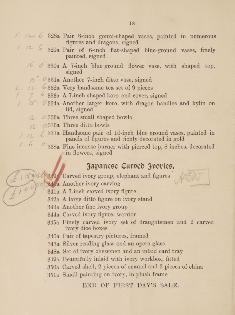   18 328a Pair 8-inch gourd-shaped vases, painted in numerous figures and dragons, signed 329a Pair of 6-inch flat-shaped blue-ground vases, finely painted, signed 330a A 7-inch blue-ground flower vase, with shaped top, signed c~ 3338a A 7-inch shaped koro and cover, signed lid, signed panels of figures and richly decorated in gold in flowers, signed Japanese Carved Fvories, Carved ivory group, elephant and figures 492 Another ivory carving 341a A 7-inch carved ivory figure 342a A large ditto figure on ivory stand 343a Another fine ivory group 844a Caived ivory figure, warrior 345a Finely carved ivory set of draughtsmen and 2 carved ivory dice boxes 346a Pair of tapestry pictures, framed 347a Silver reading glass and an opera glass 848a Set of ivory chessmen and an inlaid card tray 349a Beautifully inlaid with ivory workbox, fitted 350a Carved shell, 2 pieces of enamel and 3 pieces of china 351la Small painting on ivory, in plush frame END OF FIRST DAY’S SALE.