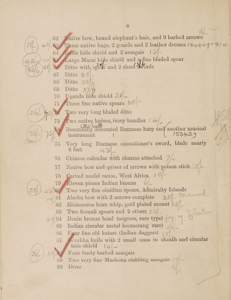    Be 62 ative bow, bound elephant’s hair, and 9 barbed arrows — 4 * hree native bags, 2 gourds and 2 leather dresses IDoRoY~ S/o. Kdffir hide shield and 2 assegais ge i #arge Masai hide shield aL ne bladed spear w/ fF Ditto se spear and 2 ae onde Noh” 67 [ie 68 Ditto a 69 Ditto 6 70 sande: hide shield ul 71 #Three fine native spears 50 ~ }   fob/ he wo very long bladed ditto wea “f “~ wo ae 2 te ivory handles / i « he = ae Beautifa wh decorated Burmese harp an gay musical y : ); : ) / instrument | ISOS 9 fi \ o 75 Very long Burmese executioner’s sword, blade nearly 6 feet HBA 76 Chinese calendar with charms attached Af ad 77 Native bow and quiver of arrows with poison stick 1) -   arved model canoe, West Africa [ 6/- ‘leven pieces Indian bronze Je | T'wo very fine obsidian spears, Admiralty Islands i ‘81 Alaska bow with 2 arrows complete 23» f- 7 i ign) “82 Rhinoceros horn whip, gold plated mount 2.4, _ 83 Two Somali spears and 2 others &gt; a1 oo Oe as 5/84 Benin bronze head (negress, rare type) =]. |. re 85 Indian circular metal boomerang ‘rare) 66.48 bl 3 ur fine old katars (Indian daggers) , ¢ Pe corkha knife with 2 small ones in ahieuthi and circular hide shield | y}— Ag? Four finely barked assegais 89 ‘Two very fine Mashona stabbing assegals 2 / — 90 Ditto ie  