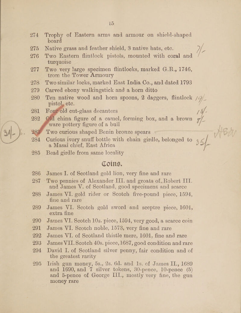 275 276 277 290 291 292 293 294 15 Trophy of Eastern arms and armour on shield-shaped board Native grass and feather shield, 3 native hats, etc. turquoise Two very large specimen flintlocks, marked G.R., 1746, trom the Tower Armoury Two similar locks, marked East India Co., and dated 1793 Ten native wood and horn spoons, 2 daggers, flintlock pistol etc. yf old cut-glass decanters @id china figure of a camel, forming box, and a brown    Curious ivory snuff bottle with chain girdle, belonged to a Masai chief, Hast Africa Bead girdle from same locality Coins. James I. of Scotland gold lion, very fine and rare Two pennies of Alexander III. and groats of. Robert UT. and James V. of Scotland, good specimens and scarce James VI. gold rider or Scotch five-pound piece, 1594, fine and rare James VI. Scotch gold sword and sceptre piece, 1601, extra fine James VI. Scotch 10s. piece, 1594, very good, a scarce coin James VI. Scotch noble, 1573, very fine and rare James VI. of Scotland thistle merc, 1601, fine and rare James VII. Scotch 40s. piece, 1687, good condition and rare David I. of Scotland silver penny, fair condition and of the greatest rarity Irish gun money, 5s., 2s. 6d. and 1s. of James II., 1689 and 1690,and 7 silver tokens, 80-pence, 10-pence (5) and 5-pence of George III., mostly very fine, the gun money rare
